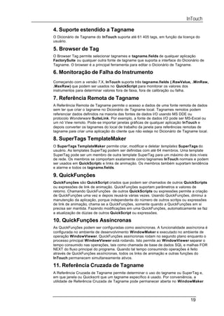 InTouch

4. Suporte estendido a Tagname
O Dicionário de Tagname do InTouch suporta até 61 405 tags, em função da licença do
usuário.

5. Browser de Tag
O Browser Tag permite selecionar tagnames e tagname.fields de qualquer aplicação
FactorySuite ou qualquer outra fonte de tagname que suporta a interface do Dicionário de
Tagname. O browser é a principal ferramenta para editar o Dicionário de Tagname.

6. Monitoração de Falha do Instrumento
Começando com a versão 7.X, InTouch suporta três tagname.fields (.RawValue, .MinRaw,
.MaxRaw) que podem ser usados no QuickScript para monitorar os valores dos
instrumentos para determinar valores fora de faixa, fora de calibração ou falha.

7. Referência Remota de Tagname
A Referência Remota de Tagname permite o acesso a dados de uma fonte remota de dados
sem ter que criar o tagname no Dicionário de Tagname local. Tagnames remotos podem
referenciar dados definidos na maioria das fontes de dados I/O usando MS DDE ou
protocolo Wonderware SuiteLink. Por exemplo, a fonte de dados I/O pode ser MS-Excel ou
um nó View remoto. Pode-se importar janelas gráficas de qualquer aplicação InTouch e
depois converter os tagnames do local de trabalho da janela para referências remotas de
tagname para criar uma aplicação do cliente que não esteja no Dicionário de Tagname local.

8. SuperTags TemplateMaker
O SuperTags TemplateMaker permite criar, modificar e deletar templates SuperTags do
usuário. As templates SuperTag podem ser definidas com até 64 membros. Uma template
SuperTag pode ser um membro de outra template SuperTag para um máximo de dois níveis
de rede. Os membros se comportam exatamente como tagnames InTouch normais e podem
ser usados em QuickScripts e links de animação. Os membros também suportam tendência
e alarme e todos os tagname.fields.

9. QuickFunções
QuickFunções são QuickScript criados que podem ser chamados de outros QuickScripts
ou expressões de link de animação. QuickFunções suportam parâmetros e valores de
retorno. Chamando QuickFunções de outros QuickScripts ou expressões permite a criação
de QuickFunções uma vez e depois reusá-la várias vezes. Usando QuickFunções, diminui a
manutenção da aplicação, porque independente do número de outros scritps ou expressões
de link de animação, chama se a QuickFunções, somente quando a QuickFunções em si
precisa ser mantida. Fazendo modificações em uma QuickFunções, automaticamente se faz
a atualização de dúzias de outros QuickScript ou expressões.

10. QuickFunções Assíncronas
As QuickFunções podem ser configuradas como assíncronas. A funcionalidade assíncrona é
configurada no ambiente de desenvolvimento WindowMaker e executado no ambiente de
operação WindowViewer. QuickFunções assíncronas rodam no segundo plano enquanto o
processo principal WindowViewer está rodando. Isto permite ao WindowViewer separar o
tempo consumido nas operações, tais como chamada de base de dados SQL e malhas FOR
NEXT do fluxo principal do programa. Quando tal tempo consumindo operações é feito
através de QuickFunções assíncronas, todos os links de animação e outras funções do
InTouch permanecem simultaneamente ativos.

11. Referência Cruzada de Tagname
A Referência Cruzada de Tagname permite determinar o uso do tagname ou SuperTag e,
em que janela ou Quickscrit que um tagname específico é usado. Por conveniência, a
utilidade de Referência Cruzada de Tagname pode permanecer aberta no WindowMaker




                                                                                19
 