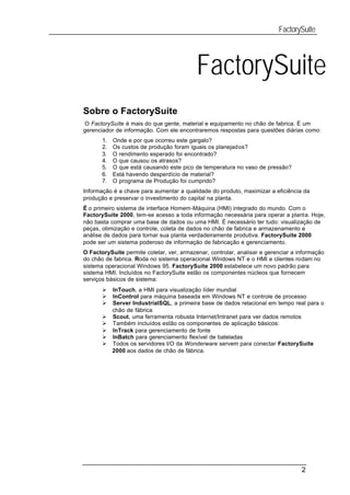 FactorySuite




                                           FactorySuite
Sobre o FactorySuite
O FactorySuíte é mais do que gente, material e equipamento no chão de fabrica. É um
gerenciador de informação. Com ele encontraremos respostas para questões diárias como:
       1.   Onde e por que ocorreu este gargalo?
       2.   Os custos de produção foram iguais os planejados?
       3.   O rendimento esperado foi encontrado?
       4.   O que causou os atrasos?
       5.   O que está causando este pico de temperatura no vaso de pressão?
       6.   Está havendo desperdício de material?
       7.   O programa de Produção foi cumprido?
Informação é a chave para aumentar a qualidade do produto, maximizar a eficiência da
produção e preservar o investimento do capital na planta.
É o primeiro sistema de interface Homem-Máquina (HMI) integrado do mundo. Com o
FactorySuite 2000, tem-se acesso a toda informação necessária para operar a planta. Hoje,
não basta comprar uma base de dados ou uma HMI. É necessário ter tudo: visualização de
peças, otimização e controle, coleta de dados no chão de fabrica e armazenamento e
análise de dados para tornar sua planta verdadeiramente produtiva. FactorySuite 2000
pode ser um sistema poderoso de informação de fabricação e gerenciamento.
O FactorySuite permite coletar, ver, armazenar, controlar, analisar e gerenciar a informação
do chão de fabrica. Roda no sistema operacional Windows NT e o HMI e clientes rodam no
sistema operacional Windows 95. FactorySuite 2000 estabelece um novo padrão para
sistema HMI. Incluídos no FactorySuite estão os componentes núcleos que fornecem
serviços básicos de sistema:
       Ø    InTouch, a HMI para visualização líder mundial
       Ø    InControl para máquina baseada em Windows NT e controle de processo
       Ø    Server IndustrialSQL, a primeira base de dados relacional em tempo real para o
            chão de fábrica
       Ø    Scout, uma ferramenta robusta Internet/Intranet para ver dados remotos
       Ø    Também incluídos estão os componentes de aplicação básicos:
       Ø    InTrack para gerenciamento de fonte
       Ø    InBatch para gerenciamento flexível de bateladas
       Ø    Todos os servidores I/O da Wonderware servem para conectar FactorySuite
            2000 aos dados de chão de fábrica.




                                                                                   2
 