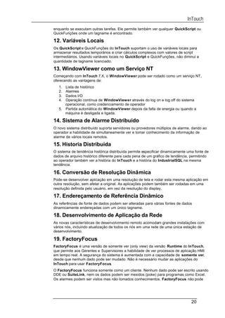 InTouch
enquanto se executam outras tarefas. Ele permite também ver qualquer QuickScript ou
QuickFunções onde um tagname é encontrado.

12. Variáveis Locais
Os QuickScript e QuickFunções do InTouch suportam o uso de variáveis locais para
armazenar resultados temporários e criar cálculos complexos com valores de script
intermediários. Usando variáveis locais no QuickScript e QuickFunções, não diminui a
quantidade de tagname licenciado.

13. WindowViewer como um Serviço NT
Começando com InTouch 7.X, o WindowViewer pode ser rodado como um serviço NT,
oferecendo as vantagens de:
   1. Lista de histórico
   2. Alarmes
   3. Dados I/O
   4. Operação contínua de WindowViewer através do log on e log off do sistema
      operacional, como credenciamento de operador
   5. Partida automática do WindowViewer depois da falta de energia ou quando a
      máquina é desligada e ligada.

14. Sistema de Alarme Distribuído
O novo sistema distribuído suporta servidores ou provedores múltiplos de alarme, dando ao
operador a habilidade de simultaneamente ver e tomar conhecimento da informação de
alarme de vários locais remotos.

15. Historia Distribuída
O sistema de tendência histórica distribuída permite especificar dinamicamente uma fonte de
dados de arquivo histórico diferente para cada pena de um gráfico de tendência, permitindo
ao operador também ver a história do InTouch e a história do IndustrialSQL na mesma
tendência.

16. Conversão de Resolução Dinâmica
Pode-se desenvolver aplicação em uma resolução de tela e rodar esta mesma aplicação em
outra resolução, sem afetar a original. As aplicações podem também ser rodadas em uma
resolução definida pelo usuário, em vez da resolução do display.

17. Endereçamento de Referência Dinâmico
As referências de fonte de dados podem ser alteradas para várias fontes de dados
dinamicamente endereçadas com um único tagname.

18. Desenvolvimento de Aplicação da Rede
As novas características de desenvolvimento remoto acomodam grandes instalações com
vários nós, incluindo atualização de todos os nós em uma rede de uma única estação de
desenvolvimento.

19. FactoryFocus
FactoryFocus é uma versão de somente ver (only view) da versão Runtime do InTouch,
que permite aos Gerentes e Supervisores a habilidade de ver processos de aplicação HMI
em tempo real. A segurança do sistema é aumentada com a capacidade de somente ver,
desde que nenhum dado pode ser mudado. Não é necessário mudar as aplicações do
InTouch para usar FactoryFocus.
O FactoryFocus funciona somente como um cliente. Nenhum dado pode ser escrito usando
DDE ou SuiteLink, nem os dados podem ser mexidos (poke) para programas como Excel.
Os alarmes podem ser vistos mas não tomados conhecimentos. FactoryFocus não pode




                                                                                20
 