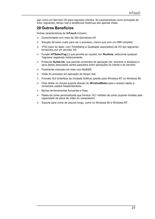 InTouch
agir como um Servidor I/O para requisitar clientes. As características como animação de
links, tagnames, tempo real e tendências históricas são apenas vistas.

20 Outros Benefícios
Outras características do InTouch incluem:
Ø   Conectividade com mais de 300 Servidores I/O
Ø   Solução de baixo custo para ver o processo, menor que com um HMI completo
Ø   VTQ (valor do dado, com TimeStamp e Qualidade associados) de I/O tipo tagnames
    fornecidos por um servidor I/O
Ø   Função HTSelectTag ( ) que permite ao usuário, em Runtime, selecionar qualquer
    Tagname registrado historicamente.
Ø   Protocolo SuiteLink, que permite comandos de aplicação (ler, escrever e atualizar) e
    seus dados associados serem passados entre aplicações do cliente e do servidor.
Ø   Facilmente colocado em rede com NetDDE.
Ø   Visão do processo em aplicação de tempo real.
Ø   Formato GUI (Interface de Unidade Gráfica) padrão para Windows NT ou Windows 95.
Ø   Click direito no mouse suporta através do WindowMaker para o acesso rápido a
    comandos usados freqüentemente.
Ø   Barras de ferramentas flutuantes e fixas.
Ø   Paleta de cores personalizada que fornece 16,7 milhões de cores (suporte limitado pela
    capacidade da placa de vídeo do computador).
Ø   Suporte para nome de arquivo longo, como no Windows 95 e Windows NT.




                                                                                 21
 