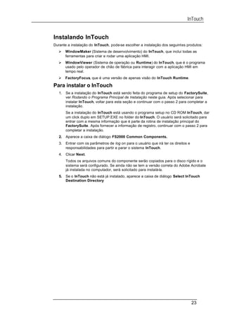 InTouch


Instalando InTouch
Durante a instalação do InTouch, pode-se escolher a instalação dos seguintes produtos:
  Ø     WindowMaker (Sistema de desenvolvimento) do InTouch, que inclui todas as
        ferramentas para criar e rodar uma aplicação HMI.
  Ø     WindowViewer (Sistema de operação ou Runtime) do InTouch, que é o programa
        usado pelo operador de chão de fábrica para interagir com a aplicação HMI em
        tempo real.
  Ø     FactoryFocus, que é uma versão de apenas visão do InTouch Runtime.

Para instalar o InTouch
   1.   Se a instalação do InTouch está sendo feita do programa de setup do FactorySuite,
        ver Rodando o Programa Principal de Instalação neste guia. Após selecionar para
        instalar InTouch, voltar para esta seção e continuar com o passo 2 para completar a
        instalação.
        Se a instalação do InTouch está usando o programa setup no CD ROM InTouch, dar
        um click duplo em SETUP.EXE no folder do InTouch. O usuário será solicitado para
        entrar com a mesma informação que é parte da rotina de instalação principal do
        FactorySuite. Após fornecer a informação de registro, continuar com o passo 2 para
        completar a instalação.
   2.   Aparece a caixa de diálogo FS2000 Common Components.
   3.   Entrar com os parâmetros de log on para o usuário que irá ter os direitos e
        responsabilidades para partir e parar o sistema InTouch.
   4.   Clicar Next.
        Todos os arquivos comuns do componente serão copiados para o disco rígido e o
        sistema será configurado. Se ainda não se tem a versão correta do Adobe Acrobate
        já instalada no computador, será solicitado para instalá-la.
   5.   Se o InTouch não está já instalado, aparece a caixa de diálogo Select InTouch
        Destination Directory




                                                                                      23
 