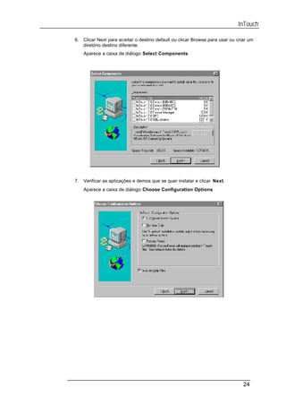InTouch

6.   Clicar Next para aceitar o destino default ou clicar Browse para usar ou criar um
     diretório destino diferente.
     Aparece a caixa de diálogo Select Components.




7.   Verificar as aplicações e demos que se quer instalar e clicar Next.
     Aparece a caixa de diálogo Choose Configuration Options.




                                                                                 24
 