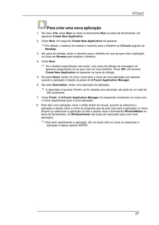 InTouch


         Para criar uma nova aplicação
1.   No menu File, clicar New ou clicar na ferramenta New na barra de ferramentas. Irá
     aparecer Create New Application.
2.   Clicar Next. Um segundo Create New Application irá aparecer.
     8 Por default, o sistema irá mostrar o caminho para o diretório do InTouch seguido de
        NewApp.
3.   Na caixa de entrada, teclar o caminho para o diretório em que se quer criar a aplicação
     ou clicar em Browse para localizar o diretório.
4.   Clicar Next.
     8 Se o diretório especificado não existir, uma caixa de diálogo de mensagem irá
        aparecer perguntando se se quer criar um novo diretório. Clicar OK. Um terceiro
        Create New Application irá aparecer na caixa de diálogo.
5.   Na caixa Name, teclar um único nome para o ícone de nova aplicação que aparece
     quando a aplicação é listada na janela de InTouch Application Manager.
6.   Na caixa Description, teclar uma descrição da aplicação.
     8 A descrição é opcional. Porém, se for teclada uma descrição, ela pode ter um total de
         255 caracteres.
7.   Clicar Finish. O InTouch Application Manager irá reaparecer mostrando um ícone com
     o nome especificado para a nova aplicação.
8.   Para abrir uma aplicação, clicar o botão direito do mouse, quando se seleciona a
     aplicação e depois clicar o nome do programa que se quer usar para a aplicação no menu
     Arquivo ou selecionar a aplicação na lista e depois clicar a ferramenta WindowMaker na
     barra de ferramentas. (O WindowViewer não pode ser executado para uma nova
     aplicação).
     8 Para abrir rapidamente a aplicação, dar um duplo click no ícone ou selecionar a
         aplicação e depois apertar ENTER.




                                                                                    27
 