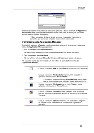 InTouch




Localizar o diretório em que se quer procurar a aplicação e depois clicar OK. O Application
Manager InTouch irá reaparecer mostrando ícones para todas as aplicações que foram
encontradas no diretório selecionado.
           8 Se é apertado à direita da janela, um menu irá aparecer mostrando os
           comandos que podem ser aplicados para um item selecionado.

Ferramentas do Application Manager
Por default, quando o InTouch é inicialmente rodado, a barra de ferramentas e a barra de
status do Application Manager aparecem.
Ø Para esconder a barra de ferramentas:
   No menu View, selecionar Toolbar. Para mostrá-la de novo, repetir este passo.
Ø Para esconder a barra de status:
   No menu View, selecionar Status Bar. Para mostrá-la de novo, repetir este passo.
Os seguintes ícones descrevem cada um dos botões da barra de ferramentas do
Application Manager:


                      Executa o comando New no menu File para criar uma nova aplicação



                      Executa o comando WindowMaker no menu File para abrir a
                      aplicação selecionada no WindowMaker.
                             8 Para abrir uma aplicação em WindowMaker, dar um duplo
                             click no ícone ou selecionar o ícone e depois apertar ENTER.
                      Executa o comando WindowViewer no menu File para abrir a
                      aplicação selecionada no WindowViewer.


                      Executa o comando DBLoad no menu File para rodar a utilidade
                      DBLoad usado para carregar um arquivo de entrada do Dicionário de
                      Tagname.


                      Executa o comando DBDump no menu File para rodar o programa
                      de utilidade usado para extrair um Dicionário de Tagname na
                      aplicação.




                                                                                   29
 