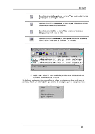 InTouch


                      Executa o comando Large Icons no menu View para mostrar ícones
                      grandes para as aplicações listadas .


                      Executa o comando Small Icons no menu View para mostrar ícones
                      pequenos para as aplicações listadas .


                      Executa o comando List no menu View para mudar a caixa de
                      diálogo para o modo vista da lista.


                      Executa o comando Detalhes no menu View para mudar a caixa de
                      diálogo para o modo vista de detalhes. Por exemplo:




          8 Duplo click à direita da barra de separação vertical de um cabeçalho de
            coluna irá autodimensionar a coluna.
Se é clicado qualquer um dos cabeçalhos de coluna ou clicada uma área em branco da
janela ou clicado um detalhe (outro que o nome da aplicação) aparece o seguinte menu:




                                                                               30
 