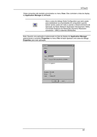 InTouch

 Estes comandos são também encontrados no menu View. Eles controlam a lista de display
no Application Manager do InTouch.


                             Abre a caixa de diálogo Node Configuration que será usada
                             para estabelecer as propriedades do computador quando
                             estiver sendo usado em rede e usando o Desenvolvimento de
                             Aplicação de Rede (Network Application Development -NAD),
                             Conversão Dinâmica de Resolução (Dynamic Resolution
                             conversion – DRC) e alarmes distribuídos.


Nota: Quando uma aplicação é selecionada na lista de display do Application Manager
selecionando o comando Properties no menu File irá fazer aparecer uma caixa de diálogo
Properties para esta aplicação.




                                                                              31
 