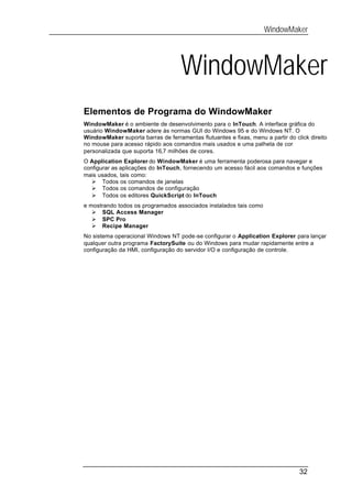 WindowMaker




                                    WindowMaker
Elementos de Programa do WindowMaker
WindowMaker é o ambiente de desenvolvimento para o InTouch. A interface gráfica do
usuário WindowMaker adere às normas GUI do Windows 95 e do Windows NT. O
WindowMaker suporta barras de ferramentas flutuantes e fixas, menu a partir do click direito
no mouse para acesso rápido aos comandos mais usados e uma palheta de cor
personalizada que suporta 16,7 milhões de cores.
O Application Explorer do WindowMaker é uma ferramenta poderosa para navegar e
configurar as aplicações do InTouch, fornecendo um acesso fácil aos comandos e funções
mais usados, tais como:
   Ø Todos os comandos de janelas
   Ø Todos os comandos de configuração
   Ø Todos os editores QuickScript do InTouch
e mostrando todos os programados associados instalados tais como
   Ø SQL Access Manager
   Ø SPC Pro
   Ø Recipe Manager
No sistema operacional Windows NT pode-se configurar o Application Explorer para lançar
qualquer outra programa FactorySuite ou do Windows para mudar rapidamente entre a
configuração da HMI, configuração do servidor I/O e configuração de controle.




                                                                                 32
 