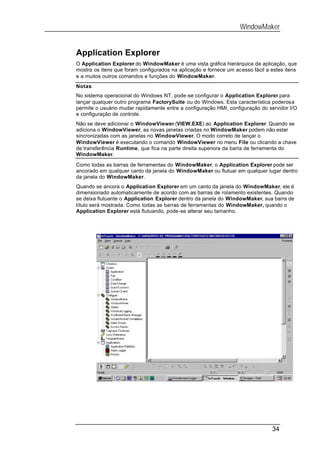 WindowMaker


Application Explorer
O Application Explorer do WindowMaker é uma vista gráfica hierárquica da aplicação, que
mostra os itens que foram configurados na aplicação e fornece um acesso fácil a estes itens
e a muitos outros comandos e funções do WindowMaker.
Notas
No sistema operacional do Windows NT, pode-se configurar o Application Explorer para
lançar qualquer outro programa FactorySuite ou do Windows. Esta característica poderosa
permite o usuário mudar rapidamente entre a configuração HMI, configuração do servidor I/O
e configuração de controle.
Não se deve adicionar o WindowViewer (VIEW.EXE) ao Application Explorer. Quando se
adiciona o WindowViewer, as novas janelas criadas no WindowMaker podem não estar
sincronizadas com as janelas no WindowViewer. O modo correto de lançar o
WindowViewer é executando o comando WindowViewer no menu File ou clicando a chave
de transferência Runtime, que fica na parte direita superiora da barra de ferramenta do
WindowMaker.

Como todas as barras de ferramentas do WindowMaker, o Application Explorer pode ser
ancorado em qualquer canto da janela do WindowMaker ou flutuar em qualquer lugar dentro
da janela do WindowMaker.
Quando se ancora o Application Explorer em um canto da janela do WindowMaker, ele é
dimensionado automaticamente de acordo com as barras de rolamento existentes. Quando
se deixa flutuante o Application Explorer dentro da janela do WindowMaker, sua barra de
título será mostrada. Como todas as barras de ferramentas do WindowMaker, quando o
Application Explorer está flutuando, pode-se alterar seu tamanho.




                                                                                34
 