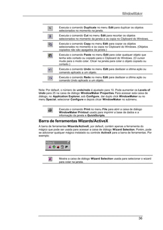 WindowMaker


                Executa o comando Duplicate no menu Edit para duplicar os objetos
                selecionados no momento na janela.
                Executa o comando Cut no menu Edit para recortar os objetos
                selecionados no momento da janela e os copia no Clipboard do Windows.
                Executa o comando Copy no menu Edit para copiar os objetos
                selecionados no momento e os copia no Clipboard do Windows. (Objetos
                copiados não são apagados da janela.)
                Executa o comando Paste no menu Edit para colar qualquer objeto que
                tenha sido cortado ou copiado para o Clipboard do Windows. (O cursor
                muda para o modo colar. Clicar na janela para colar o objeto copiado ou
                cortado.)
                Executa o comando Undo no menu Edit para desfazer a última ação ou
                comando aplicado a um objeto.
                Executa o comando Redo no menu Edit para desfazer a última ação ou
                comando Undo aplicado a um objeto.


Nota: Por default, o número de undo/redo é ajustado para 10. Pode aumentar os Levels of
Undo para 25 na caixa de diálogo WindowMaker Properties. Para acessar esta caixa de
diálogo, no Application Explorer, sob Configure, dar duplo click WindowMaker ou no
menu Special, selecionar Configure e depois clicar WindowMaker no submenu.


                Executa o comando Print no menu File para abrir a caixa de diálogo
                WindowMaker Printout usado para imprimir a base de dados e a
                informação da janela e QuickScripts.

Barra de ferramentas Wizards/ActiveX
A barra de ferramentas Wizards/ActiveX, por default, contém apenas a ferramenta do
mágico que pode ser usada para acessar a caixa de diálogo Wizard Selection. Porém, pode
se adicionar qualquer mágico instalado ou controle ActiveX para a barra de ferramentas. Por
exemplo:




                Mostra a caixa de diálogo Wizard Selection usada para selecionar o wizard
                para colar na janela.




                                                                                36
 