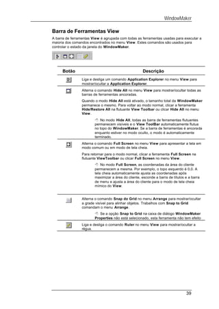 WindowMaker

Barra de Ferramentas View
A barra de ferramentas View é agrupada com todas as ferramentas usadas para executar a
maioria dos comandos encontrados no menu View. Estes comandos são usados para
controlar o estado da janela do WindowMaker.




      Botão                                          Descrição
                 Liga e desliga um comando Application Explorer no menu View para
                 mostrar/ocultar a Application Explorer.
                 Alterna o comando Hide All no menu View para mostrar/ocultar todas as
                 barras de ferramentas ancoradas.
                 Quando o modo Hide All está ativado, o tamanho total da WindowMaker
                 permanece o mesmo. Para voltar ao modo normal, clicar a ferramenta
                 Hide/Restore All na flutuante View Toolbar ou clicar Hide All no menu
                 View.
                        8 No modo Hide All, todas as barra de ferramentas flutuantes
                        permanecem visíveis e o View ToolBar automaticamente flutua
                        no topo do WindowMaker. Se a barra de ferramentas é ancorada
                        enquanto estiver no modo oculto, o modo é automaticamente
                        terminado.
                 Alterna o comando Full Screen no menu View para apresentar a tela em
                 modo comum ou em modo de tela cheia.
                 Para retornar para o modo normal, clicar a ferramenta Full Screen na
                 flutuante ViewToolbar ou clicar Full Screen no menu View.
                        8 No modo Full Screen, as coordenadas da área do cliente
                        permanecem a mesma. Por exemplo, o topo esquerdo é 0,0. A
                        tela cheia automaticamente ajusta as coordenadas após
                        maximizar a área do cliente, esconde a barra de títulos e a barra
                        de menu e ajusta a área do cliente para o modo de tela cheia
                        mímico do View.


                 Alterna o comando Snap do Grid no menu Arrange para mostrar/ocultar
                 a grade visível para alinhar objetos. Trabalhos com Snap to Grid
                 comandam o menu Arrange.
                        8 Se a opção Snap to Grid na caixa de diálogo WindowMaker
                        Properties não está selecionado, esta ferramenta não tem efeito
                 Liga e desliga o comando Ruler no menu View para mostrar/ocultar a
                 régua.




                                                                                39
 