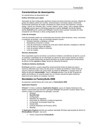 FactorySuite

Características de desempenho
As características de desempenho são:
Gráfico Orientado para objeto

Aplicações de fácil configuração significam tempos de desenvolvimento menores. Objetos de
grupos de objetos podem ser movidos, dimensionados e animados rápida e facilmente.
Ferramentas poderosas de projeto orientadas por objeto tornam fácil desenhar, arranjar,
alinhar, colocar em camadas, girar, inverter, duplicar, cortar, copiar, colar e apagar objetos.
O InTouch suporta agora a tecnologia poderosa e padrão ActiveX, permitindo objetos
padrão ActiveX serem usados pelo InTouch. Suporta ainda qualquer resolução de vídeo
compatível com Windows e várias configurações de monitor.
Links de animação

Links de animação podem ser combinados para fornecer vários tamanhos, cores, movimento
e mudanças de posição. Links de animação também incluem:
   Ø Entradas discretas, analógicas e strings
   Ø Deslizadores horizontal e vertical
   Ø Links de enchimento e escolha de cores para valores discretos, analógicos e alarmes
   Ø Links de altura e largura de objetos
   Ø Links de posição vertical e horizontal
   Ø Links de rotação
Alarmes distribuídos

Esta capacidade suporta servidores e provedores múltiplos e simultâneos de alarme, que dá
ao operador a habilidade de ver informação do alarme de vários locais remotos ao mesmo
tempo. As funções distribuídas de alarme permitem ao usuário implementar conhecimento
de alarme do tipo apontar e clicar, barras de rolamento de alarme.
Tendência histórica distribuída

O InTouch permite o usuário especificar dinamicamente fontes de dados de arquivo
históricos diferentes para cada uma das penas no registro de tendência. Estas fontes de
arquivos históricos podem ser outras bases de dados do InTouch ou qualquer base de
dados do Servidor IndustrialSQL. Como o InTouch permite o uso de até 16 penas por
gráfico de tendência, os usuários podem ter um número récorde de dados históricos
disponíveis para display em qualquer momento.

Novidades no FactorySuite 2000
As seguintes características são novas para o FactorySuite 2000:
Application Explorer

InTouch 7.X inclui o poderoso Application Explorer, que é um display hierárquico dos
objetos componentes que formam a aplicação InTouch. Ele permite o acesso rápido, fácil e
intuitivo a todos os parâmetros de aplicação, incluindo:
         Ø Windows
         Ø QuickScripts
         Ø Configuração
         Ø Dicionário de Tagnames
         Ø Informação de referência cruzada de tagnames
         Ø Configurador de template SuperTag
         Ø Acesso SQL
         Ø Controle Estatístico de Processo (SPC)
         Ø Receitas
O Application Explorer permite que qualquer aplicação Windows seja lançada de dentro do
WindowMaker InTouch , tais como
       Ø   Outros componentes FactorySuite




                                                                                     4
 