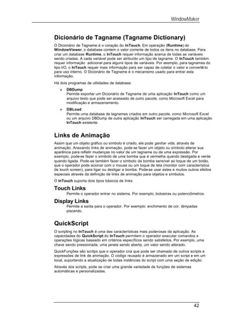 WindowMaker


Dicionário de Tagname (Tagname Dictionary)
O Dicionário de Tagname é o coração do InTouch. Em operação (Runtime) do
WindowViewer, o database contem o valor corrente de todos os itens no database. Para
criar um database Runtime, o InTouch requer informação acerca de todas as variáveis
sendo criadas. A cada variável pode ser atribuído um tipo de tagname. O InTouch também
requer informação adicional para alguns tipos de variáveis. Por exemplo, para tagnames do
tipo I/O, o InTouch requer mais informação para ser capaz de coletar o valor e convertê-lo
para uso interno. O Dicionário de Tagname é o mecanismo usado para entrar esta
informação.
Há dois programas de utilidades de database:
   Ø   DBDump
       Permite exportar um Dicionário de Tagname de uma aplicação InTouch como um
       arquivo texto que pode ser acessado de outro pacote, como Microsoft Excel para
       modificação e armazenamento.
   Ø   DBLoad
       Permite uma database de tagnames criados em outro pacote, como Microsoft Excel
       ou um arquivo DBDump de outra aplicação InTouch ser carregada em uma aplicação
       InTouch existente.


Links de Animação
Assim que um objeto gráfico ou símbolo é criado, ele pode ganhar vida, através de
animação. Anexando links de animação, pode se fazer um objeto ou símbolo alterar sua
aparência para refletir mudanças no valor de um tagname ou de uma expressão. Por
exemplo, pode-se fazer o símbolo de uma bomba que é vermelha quando desligada e verde
quando ligada. Pode-se também fazer o símbolo da bomba sensível ao toque de um botão,
que o operador pode acionar com o mouse ou um toque de tela (monitor com característica
de touch screen), para ligar ou desligar a bomba. Pode-se usar estes e muitos outros efeitos
especiais através da definição de links de animação para objetos e símbolos.
O InTouch suporta dois tipos básicos de links:

Touch Links
       Permite o operador entrar no sistema. Por exemplo, botoeiras ou potenciômetros.

Display Links
       Permite a saída para o operador. Por exemplo: enchimento de cor, lâmpadas
       piscando.


QuickScript
O scripting no InTouch é uma das características mais poderosas da aplicação. As
capacidades do QuickScript do InTouch permitem o operador executar comandos e
operações lógicas baseado em critérios específicos sendo satisfeitos. Por exemplo, uma
chave sendo pressionada, uma janela sendo aberta, um valor sendo alterado.
QuickFunções são scritps que o operador cria que pode ser chamado de outros scripts e
expressões de link de animação. O código reusado é armazenado em um script e em um
local, suportando a atualização de todas instâncias do script com uma seção de edição.
Através dos scripts, pode se criar uma grande variedade de funções de sistemas
automáticas e personalizadas.




                                                                                 42
 