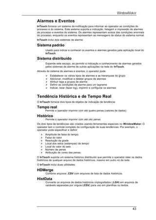 WindowMaker

Alarmes e Eventos
InTouch fornece um sistema de notificação para informar ao operador as condições do
processo e do sistema. Este sistema suporta a indicação, listagem e impressão de alarmes
de processo e eventos do sistema. Os alarmes representam avisos das condições anormais
do processo, enquanto os eventos representam as mensagens de status do sistema normal.
InTouch inclui dois sistemas de alarme:

Sistema padrão
       Usado para indicar e conhecer os eventos e alarmes gerados pela aplicação local do
       InTouch.

Sistema distribuído
       Expande este escopo, ao permitir a indicação e conhecimento de alarmes gerados
       pelos sistemas de alarme de outras aplicações na rede do InTouch.
Através do sistema de alarmes e eventos, o operador pode:
       Ø   Estabelecer os vários tipos de alarmes e as hierarquias do grupo
       Ø   Adicionar, modificar e deletar grupos de alarmes
       Ø   Atribuir tags a grupos de alarme
       Ø   Definir as condições de alarme para um tagname
       Ø   Indicar, listar (fazer log), imprimir e configurar os alarmes


Tendência Histórica e de Tempo Real
O InTouch fornece dois tipos de objetos de indicação de tendência:

Tempo real
       Permite o operador imprimir com até quatro penas (valores de dados)

Histórico
       Permite o operador imprimir com até oito penas
Os dois tipos de tendências são criados usando ferramentas especiais no WindowMaker. O
operador tem o controle completo da configuração de suas tendências. Por exemplo, o
operador pode especificar e definir
   Ø   Amplitude de faixa do tempo
   Ø   Faixa do valor
   Ø   Resolução da grade
   Ø   Local dos selos (estampas) de tempo
   Ø   Local do valor do selo
   Ø   Número de penas
   Ø   Atribuição de cores das penas.
O InTouch suporta um sistema histórico distribuído que permite o operador reter os dados
históricos de qualquer arquivo de dados históricos, mesmo em outro nó da rede.
O InTouch inclui duas utilidades:

HDMerge
       Combina arquivos .CSV com arquivos de lista de dados históricos.

HistData
       Converte os arquivos de dados históricos criptografados (.LGH) em arquivos de
       variáveis separadas por virgula (.CSV) para uso em planilhas ou textos.




                                                                                43
 