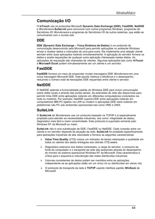 WindowMaker

Comunicação I/O
O InTouch usa os protocolos Microsoft Dynamic Data Exchange (DDE), FastDDE, NetDDE
e Wonderware SuiteLink para comunicar com outros programas Windows, programas de
Servidores I/O Wonderware e programas de Servidores I/O de outros sistemas, que estão se
comunicando com o mundo real.

DDE
DDE (Dynamic Data Exchange – Troca Dinâmica de Dados) é um protocolo de
comunicação desenvolvido pela Microsoft para permitir aplicações no ambiente Windows
enviar e receber dados e instruções de uma para outra. Ele implementa uma relação cliente
servidor entre duas aplicações rodando simultaneamente. A aplicação do servidor fornece os
dados e aceita requisições de qualquer outra aplicação interessada nestes dados. As
aplicações de requisição são chamadas de clientes. Algumas aplicações tais como InTouch
e Microsoft Excel podem simultaneamente ser um cliente e um servidor.

FastDDE
FastDDE fornece um meio de empacotar muitas mensagens DDE Wonderware em uma
única mensagem Microsoft DDE. Este pacote melhora a eficiência e o desempenho,
reduzindo o número total de transações DDE requeridas entre cliente e servidor.

NetDDE
O NetDDE estende a funcionalidade padrão do Windows DDE para incluir comunicação
sobre redes locais e através das portas seriais. As extensões de rede são disponíveis para
permitir links DDE entre aplicações rodando em diferentes computadores conectados via
rede ou modems. Por exemplo, NetDDE suporta DDE entre aplicações rodando em
computadores IBM PC ligados via LAN ou modem e aplicações DDE-ware rodando em
plataformas não PC sob ambientes operacionais tais como VMS e UNIX.

SuiteLink
O SuiteLink da Wonderware usa um protocolo baseado na TCP/IP e é especialmente
projetado para atender as necessidades industriais, tais como: integridade de dados,
diagnóstico mais fácil e maior conectividade. Este protocolo é suportado somente pelo
Windows NT da Microsoft ou maior.
SuiteLink não é uma substituição de DDE, FastDDE ou NetDDE. Cada conexão entre um
cliente e um servidor depende da situação da rede. SuiteLink foi projetado especificamente
para aplicações industriais de alta velocidade e fornece as seguintes características:
   Ø   Value Time Quality (VTQ) coloca um indicador de tempo estampado e qualidade em
       todos os valores dos dados entregues aos clientes VTQ-aware.
   Ø   Diagnóstico extensivo dos dados conectados, a carga do servidor, o consumo da
       fonte do computador e o transporte da rede são acessíveis através do desempenho
       do monitor do sistema operacional Windows NT da Microsoft. Esta característica é
       crítica para o esquema e manutenção das redes distribuídas industriais.
   Ø   Volumes consistentes de dados podem ser mantidos entre as aplicações,
       independente se as aplicações estão em um único nó ou distribuídas em vários nós.
   Ø   O protocolo de transporte da rede é TCP/IP usando interface padrão WinSock da
       Microsoft.




                                                                                 44
 
