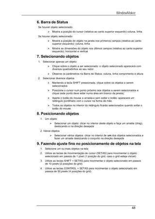WindowMaker

6. Barra de Status
Se houver objeto selecionado:
              Ø       Mostra a posição do cursor (relativa ao canto superior esquerdo) coluna, linha
Se houver objeto selecionado:
              Ø       Mostra a posição do objeto na janela nos primeiros campos (relativa ao canto
                      superior esquerdo): coluna, linha
              Ø       Mostra as dimensões do objeto nos últimos campos (relativa ao canto superior
                      esquerdo): horizontal e vertical

7. Selecionando objetos
1.        Selecionar apenas um objeto:
              Ø       Clique sobre o objeto a ser selecionado: o objeto selecionado aparecerá com
                      diversos quadradinhos ao seu redor.
              Ø       Observe os parâmetros na Barra de Status: coluna, linha comprimento e altura
2.        Selecionar diversos objetos
              Ø       Mantendo a tecla SHIFT pressionada, clique sobre os objetos a serem
                      selecionados.
              Ø       Posicione o cursor num ponto próximo aos objetos a serem selecionados e
                      clique (este ponto deve estar numa área em branco da janela).
              Ø       Aperte o botão do mouse e arraste-o sem soltar o botão: aparecerá um
                      retângulo pontilhado com o cursor na forma de mão
              Ø       Todos os objetos no interior do retângulo ficarão selecionados quando soltar o
                      botão do mouse.

8. Posicionando objetos
     1.    Um objeto
                  Ø    Selecionar um objeto: clicar no interior deste objeto e faça um arraste (drag),
                       deslocando-o na direção desejada
     2. Vários objetos
                  Ø    Selecionar vários objetos: clicar no interior de um dos objetos selecionados e
                       fazer um arraste deslocando o conjunto na direção desejada

9. Fazendo ajuste fino no posicionamento de objetos na tela
     1.    Selecione um ou mais objetos na tela
     2.    Utilize as teclas de movimentação de cursor (SETAS) para movimentar o objeto
           selecionado em passos de 1 pixel (1 posição do grid, caso o grid esteja visível)
     3.    Utilize as teclas SHIFT + SETAS para movimentar o objeto selecionado em passos
           de 10 pixels (2 posições do grid)
     4.    Utilize as teclas CONTROL + SETAS para movimentar o objeto selecionado em
           passos de 50 pixels (4 posições do grid)




                                                                                            48
 