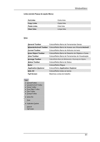 WindowMaker

Links (Janela Popup da opção Menu)


       Cut Links                             Corta links
       Copy Links                            Copia links
       Paste Links                           Cola links
       Clear links                           Limpa links




View


       General Toolbar           Coloca/Retira Barra de Ferramentas Gerais
       Wizards/ActiveX Toolbar   Coloca/Retira Barra de Acesso aos Wizards/ActiveX
       Format Toolbar            Coloca/Retira Barra de Atributos de texto
       Draw Object Toolbar       Coloca/Retira Barra de Desenho de Objetos e Cores
       View Toolbar              Coloca/Retira Barra de Ferramentas de Visualização
       Arrange Toolbar           Coloca/Retira Barra de Alinhamento e Rearranjo de Objetos
       Status Toolbar            Coloca/Retira Barra de Status
       Ruler                     Coloca/Retira Régua
       Application Explorer      Coloca/Retira Application Explorer
       Hide All                  Coloca/Retira todas as barras
       Full Screen               Maximiza a área de trabalho




                                                                                        51
 