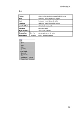 WindowMaker

Text


Fonts...                       Mostra caixa de diálogo para seleção de fonte
Bold                           Seleciona modo negrito/não negrito
Italic                         Seleciona modo itálico/não itálico
Underline                      Seleciona modo grifado/não grifado
Left Justified                 Alinha texto à esquerda
Centered                       Centraliza texto
Right Justified                Alinha texto à direita
Enlarge Font      Ctrl+Plus    Aumenta tamanho da fonte
Reduce Font       Ctrl+Minus   Reduz tamanho da fonte




                                                                               53
 