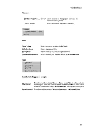 WindowMaker

Windows


  Window Properties... Ctrl+W Mostra a caixa de diálogo para alteração das
                              propriedades da janela
  Quadro abaixo                  Mostra as janelas abertas no momento




Help


What’s New              Mostra os novos recursos do InTouch
Help Contents           Mostra tópicos do Help
Using Help              Mostra instruções para utilização do Help
About WindowMaker... Mostra informações sobre a versão do WindowMaker




Fast Switch (Toggles de seleção)


                Transfere rapidamente do WindowMaker para o WindowViewer todas
Runtime!        as alterações feitas nas janelas abertas no WindowMaker serão salvas
                antes da transferência para o WindowViewer (não pede confirmação!)
Development! Transfere rapidamente do WindowViewer para o WindowMaker




                                                                              56
 