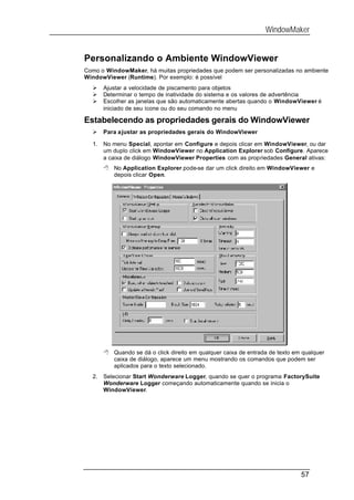WindowMaker


Personalizando o Ambiente WindowViewer
Como o WindowMaker, há muitas propriedades que podem ser personalizadas no ambiente
WindowViewer (Runtime). Por exemplo: é possível
  Ø    Ajustar a velocidade de piscamento para objetos
  Ø    Determinar o tempo de inatividade do sistema e os valores de advertência
  Ø    Escolher as janelas que são automaticamente abertas quando o WindowViewer é
       iniciado de seu ícone ou do seu comando no menu

Estabelecendo as propriedades gerais do WindowViewer
  Ø    Para a justar as propriedades gerais do WindowViewer

  1.   No menu Special, apontar em Configure e depois clicar em WindowViewer, ou dar
       um duplo click em WindowViewer no Application Explorer sob Configure. Aparece
       a caixa de diálogo WindowViewer Properties com as propriedades General ativas:
       8 No Application Explorer pode-se dar um click direito em WindowViewer e
         depois clicar Open.




       8 Quando se dá o click direito em qualquer caixa de entrada de texto em qualquer
         caixa de diálogo, aparece um menu mostrando os comandos que podem ser
         aplicados para o texto selecionado.
  2.   Selecionar Start Wonderware Logger, quando se quer o programa FactorySuite
       Wonderware Logger começando automaticamente quando se inicia o
       WindowViewer.




                                                                              57
 