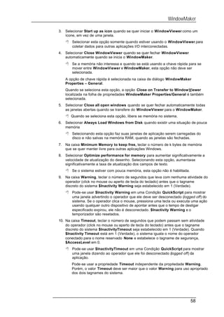 WindowMaker

3.   Selecionar Start up as icon quando se quer iniciar o WindowViewer como um
     ícone, em vez de uma janela.
     8 Selecionar esta opção somente quando estiver usando o WindowViewer para
       coletar dados para outras aplicações I/O interconectadas.
4.   Selecionar Close WindowViewer quando se quer fechar WindowViewer
     automaticamente quando se inicia o WindowMaker.
     8 Se a memória não interessa e quando se está usando a chave rápida para se
       mover entre WindowViewer e WindowMaker, esta opção não deve ser
       selecionada.
     A opção de chave rápida é selecionada na caixa de diálogo WindowMaker
     Properties – General.
     Quando se seleciona esta opção, a opção Close on Transfer to WindowViewer
     localizada na folha de propriedades WindowMaker Properties/General é também
     selecionada.
5.   Selecionar Close all open windows quando se quer fechar automaticamente todas
     as janelas abertas quando se transfere do WindowViewer para o WindowMaker.
     8 Quando se seleciona esta opção, libera se memória no sistema.
6.   Selecionar Always Load Windows from Disk quando existir uma situação de pouca
     memória
     8 Selecionando esta opção faz suas janelas de aplicação serem carregadas do
       disco e não salvas na memória RAM, quando as janelas são fechadas.
7.   Na caixa Minimum Memory to keep free, teclar o número de k bytes de memória
     que se quer manter livre para outras aplicações Windows.
8.   Selecionar Optimize performance for memory para aumentar significativamente a
     velocidade de atualização do desenho. Selecionando esta opção, aumenta-se
     significativamente a taxa de atualização dos campos de texto.
     8 Se o sistema estiver com pouca memória, esta opção não é habilitada.
9.   Na caixa Warning, teclar o número de segundos que leva com nenhuma atividade do
     operador (click no mouse ou aperto de tecla do teclado) antes que o tagname
     discreto do sistema $Inactivity Warning seja estabelecido em 1 (Verdade).
     8 Pode-se usar $Inactivity Warning em uma Condição QuickScript para mostrar
       uma janela advertindo o operador que ele deve ser desconectado (logged off) do
       sistema. Se o operador clica o mouse, pressiona uma tecla ou executa uma ação
       usando qualquer outro dispositivo de apontar antes que o tempo de desligar
       especificado expirou, ele não é desconectado. $Inactivity Warning e o
       temporizador são resetados.
10. Na caixa Timeout, teclar o número de segundos que podem passam sem atividade
    do operador (click no mouse ou aperto de tecla do teclado) antes que o tagname
    discreto do sistema $InactivityTimeout seja estabelecido em 1 (Verdade). Quando
    $Inactivity Timeout está em 1 (Verdade), o sistema iguala o nome do operador
    conectado para o nome reservado None e estabelece o tagname de segurança,
    $AccessLevel em 0.
     8 Pode-se usar $InactivityTimeout em uma Condição QuickScript para mostrar
       uma janela dizendo ao operador que ele foi desconectado (logged off) da
       aplicação.
        Pode-se usar a propriedade Timeout independente da propriedade Warning.
        Porém, o valor Timeout deve ser maior que o valor Warning para uso apropriado
        dos dois tagnames do sistema.




                                                                              58
 