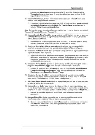 WindowMaker
       Por exemplo, Warning se torna verdade após 30 segundos de inatividade e
       Timeout se torna verdade após 15 segundos adicionais (para um total de 45
       segundos) de inatividade.
11. Na caixa TickInterval, teclar o intervalo de velocidade que o InTouch usará para
    verificar seus temporizadores internos.
    8 Este ajuste controla a velocidade de execução de uma aplicação While Running,
      janela While Showing, condição While On True/On False , ação da chave e
      botoeira While Down dos QuickScripts.
Nota Scripts não podem executar ações mais rápidas que 10 ms no sistema operacional
Windows NT ou cada 50 ms em Windows 95.
12. Na caixa Update Time Variables every, teclar a freqüência (em ms) que se quer que
    o WindowViewer atualize os tagnames do sistema baseados no tempo, tais como
    $Msec, $Second, $Minute.
    8 Recomenda-se o uso do ajuste default de 1000 ms (1 s). Porém, pode-se teclar
      um zero para evitar atualização de todas as variáveis de tempo.
13. Selecionar Beep when objects touched quando se quer que todos os objetos
    sensíveis ao toque emitem um bip, quando selecionados no WindowViewer.
14. Selecionar Update all trends Fast quando se quer que todos os objetos de tendência
    sejam atualizados mais depressa.
    8 Selecionar esta opção somente quando se está absolutamente certo que nenhum
      objeto está superpondo os objetos de tendência do Runtime. Se for selecionada
      esta opção e qualquer objeto está superpondo o objeto de tendência, ele não
      será desejado corretamente.
15. Selecionar Debug Scripts quando se quer que seja escrita uma mensagem para o
    programa Wonderware Logger cada vez que o QuickScript é executado.
    8 Quando se seleciona a opção Debug na folha de propriedades WindowViewer
      Properties/Window Configuration, pode ligar ou desligar este comando em
      Runtime do menu Special do WindowViewer
16. Selecionar Use old SendKeys somente quando se está usando uma aplicação
    internacional que seja desenvolvida usando versão 3.26 ou mais nova do InTouch.
    (Esta opção é herdada e não é usada para o FactorySuite.)
17. Nas caixas Slow, Medium, Fast teclar as velocidades (em ms) que se quer usar para
    os links de animação de piscamento.
18. Na caixa Server Node, teclar o nome do nó do servidor de alarme que se quer que
    os nós de alarme remotos retenham suas informações de alarme. Não se pode entrar
    o nome do nó local aqui. (Esta opção é herdada e não é usada para o FactorySuite.)
    8 O nome do nó usado aqui não é usado como parte do sistema de alarme
      distribuído .
19. Na caixa Block Size, teclar o tamanho que se quer para os blocos de dados
    transferidos entre o nó do servidor de alarme e seus clientes.
    8 Quando o servidor de alarme da rede InTouch está se comunicando com outros
      nós InTouch, I/O Advise e Data Messages são empacotados em blocos para
      melhorar a transferência.




                                                                              59
 