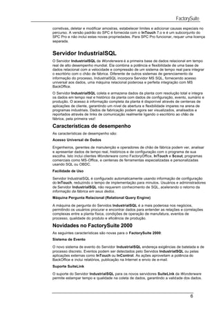 FactorySuite
corretivas, deletar e modificar amostras, estabelecer limites e adicionar causas especiais no
percurso. A versão padrão do SPC é fornecida com o InTouch 7.o e é um subconjunto do
SPC Pro e não inclui estas novas propriedades. Para SPC Pro funcionar, requer uma licença
separada.


Servidor IndustrialSQL
O Servidor IndustrialSQL da Wonderware é a primeira base de dados relacional em tempo
real de alto desempenho mundial. Ela combina a potência e flexibilidade de uma base de
dados relacional com a velocidade e compressão de um sistema de tempo real para integrar
o escritório com o chão de fábrica. Diferente de outros sistemas de gerenciamento da
informação do processo, IndustrialSQL incorpora Servidor MS SQL, fornecendo acesso
universal aos dados, uma máquina relacional poderosa e perfeita integração com MS
BackOffice.
O Servidor IndustrialSQL coleta e armazena dados da planta com resolução total e integra
os dados em tempo real e histórico da planta com dados de configuração, evento, sumário e
produção. O acesso à informação completa da planta é disponível através de centenas de
aplicações de cliente, garantindo um nível de abertura e flexibilidade impares na arena de
programas industriais. Dados de fabricação podem agora ser visualizados, analisados e
reportados através de links de comunicação realmente ligando o escritório ao chão de
fábrica, pela primeira vez!

Características de desempenho
As características de desempenho são:
Acesso Universal de Dados

Engenheiros, gerentes de manutenção e operadores de chão de fábrica podem ver, analisar
e apresentar dados de tempo real, históricos e de configuração com o programa de sua
escolha. Isto inclui clientes Wonderware como FactoryOffice, InTouch e Scout, programas
comerciais como MS-Office, e centenas de ferramentas especializadas e personalizadas
usando SQL ou OBDC.
Facilidade de Uso

Servidor IndustrialSQL é configurado automaticamente usando informação de configuração
do InTouch, reduzindo o tempo de implementação para minutos. Usuários e administradores
de Servidor IndustrialSQL não requerem conhecimento de SQL, acelerando o retorno da
informação da fábrica em seus dedos.
Máquina Pergunta Relacional (Relational Query Engine)

A máquina de pergunta do Servidos IndustrialSQL é a mais poderosa nos negócios,
permitindo os usuários procurar e encontrar dados para entender as relações e correlações
complexas entre a planta física, condições de operação de manufatura, eventos de
processo, qualidade do produto e eficiência de produção.

Novidades no FactorySuite 2000
As seguintes características são novas para o FactorySuite 2000:
Sistema de Evento

O novo sistema de evento do Servidor IndustrialSQL endereça exigências de batelada e de
processo discreto. Eventos podem ser detectados pelo Servidos IndustrialSQL ou pelas
aplicações externas como InTouch ou InControl. As ações aproveitam a potência do
BackOffice e inclui relatórios, publicação na Internet e envio de e-mail.
Suporte SuiteLink

O suporte do Servidor IndustrialSQL para os novos servidores SuiteLink da Wonderware
permite estampar tempo e qualidade na coleta de dados, garantindo a validade dos dados.




                                                                                    6
 