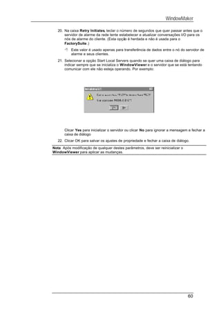 WindowMaker

   20. Na caixa Retry Initiates, teclar o número de segundos que quer passar antes que o
       servidor de alarme da rede tente estabelecer e atualizar conversações I/O para os
       nós de alarme do cliente. (Esta opção é herdada e não é usada para o
       FactorySuite.)
       8 Este valor é usado apenas para transferência de dados entre o nó do servidor de
         alarme e seus clientes.
   21. Selecionar a opção Start Local Servers quando se quer uma caixa de diálogo para
       indicar sempre que se inicializa o WindowViewer e o servidor que se está tentando
       comunicar com ele não esteja operando. Por exemplo:




       Clicar Yes para inicializar o servidor ou clicar No para ignorar a mensagem e fechar a
       caixa de diálogo
   22. Clicar OK para salvar os ajustes de propriedade e fechar a caixa de diálogo.

Nota Após modificação de qualquer destes parâmetros, deve ser reinicializar o
WindowViewer para aplicar as mudanças.




                                                                                  60
 