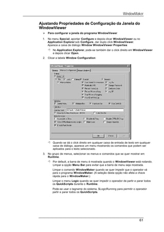 WindowMaker

Ajustando Propriedades de Configuração da Janela do
WindowViewer
 Ø    Para configurar a janela do programa WindowViewer

 1.   No menu Special, apontar Configure e depois clicar WindowViewer ou no
      Application Explorer sob Configure, dar duplo click WindowViewer.
      Aparece a caixa de diálogo Window WindowViewer Properties:
      8 No Application Explorer, pode-se também dar o click direito em WindowViewer
        e depois clicar Open.
 2.   Clicar a tabela Window Configuration:




      8 Quando se dá o click direito em qualquer caixa de entrada de texto em qualquer
        caixa de diálogo, aparece um menu mostrando os comandos que podem ser
        aplicados para o texto selecionado.
 3.   No grupo de menus, selecionar os menus e comandos que se quer mostrar em
      Runtime.
      8 Por default, a barra de menu é mostrada quando o WindowViewer está rodando.
        Limpar a opção Menu Bar para evitar que a barra de menu seja mostrada.
         Limpar o comando WindowMaker quando se quer impedir que o operador vá
         para o programa WindowMaker. (A seleção desta opção não afeta a chave
         rápida para o WindowMaker.)
         Limpar o menu Logic quando se quer impedir o operador de partir e parar todos
         os QuickScripts durante o Runtime.
         Pode-se usar o tagname do sistema, $LogicRunning para permitir o operador
         partir e parar todos os QuickScripts.




                                                                             61
 