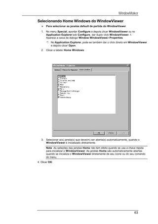 WindowMaker

Selecionando Home Windows do WindowViewer
   Ø    Para selecionar as janelas default de partida do WindowViewer

   1.   No menu Special, apontar Configure e depois clicar WindowViewer ou no
        Application Explorer sob Configure, dar duplo click WindowViewer. 1.
        Aparece a caixa de diálogo Window WindowViewer Properties:
        8 No Application Explorer, pode-se também dar o click direito em WindowViewer
          e depois clicar Open.
   2.   Clicar a tabela Home Windows:




   3.   Selecionar a(s) janela(s) que deve(m) ser aberta(s) automaticamente, quando o
        WindowViewer é inicializado diretamente.

        Nota As seleções das janelas Home não tem efeito quando se usa a chave rápida
        para inicializar o WindowViewer. As janelas Home são automaticamente abertas
        quando se inicializa o WindowViewer diretamente de seu ícone ou do seu comando
        do menu.
4. Clicar OK.




                                                                                63
 