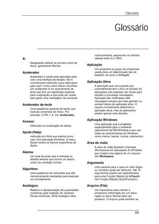 Glossário



                                                                     Glossário

                                                     continuamente, assumindo os infinitos
A:                                                   valores entre 0 e 100%.
     Designação default do primeiro drive de
     disco, geralmente flexível.                Aplicação
                                                     Um programa ou grupo de programas
Acelerador                                           usado para um determinado tipo de
                                                     trabalho, tal como o InTouch.
     Acelerador é usado pela aplicação para
     criar uma interface de teclado. Ele é
     normalmente oferecido como alternativa     Aplicação Ativa
     para usar o menu para indicar escolhas.         A aplicação que cria a janela que
     Um acelerador é um acionamento de               correntemente tem o foco do teclado As
     tecla que tem um significado especial           aplicações não precisam ser ativas para
     para a aplicação e que pode ser usado           receber e processar mensagens.
     para gerar uma mensagem de comando.             Aplicação são notificadas pela
                                                     mensagem sempre que elas ganham ou
Acelerador de tecla                                  perdem status de aplicação ativa. O
                                                     usuário normalmente determina a
     Uma seqüência especial de teclas que
                                                     aplicação ativa, mas as aplicações
     executa comandos de menu. Por
                                                     podem ignorar esta decisão.
     exemplo, CTRL + A. Ver Acelerador.
                                                Aplicação Windows
Acesso
                                                     Uma aplicação que é projetada
     Obtenção ou localização de dados.
                                                     especialmente para o ambiente
                                                     operacional da MS-Windows e que usa
Ajuda (Help)                                         todas as características do Windows,
     Instrução em linha que explica como             como menus, barras, ícones, rolamentos.
     usar uma aplicação Windows. O menu
     Ajuda mostra os tópicos específicos da     Área de visão
     Ajuda.
                                                     A área de visão (também chamada
                                                     Workspace) em aplicações de Windows
Alarme                                               que mostra uma página de um arquivo.
     Um sinal de aviso que é indicado ou             Ver Workspace.
     ativado sempre que ocorre um desvio
     crítico da condição normal.                Argumento
                                                     Uma variável para a qual um valor lógico
Algoritmo                                            ou numérico pode ser atribuído. Até 16
     Uma seqüência de instruções que são             argumentos podem ser especificados
     mecanicamente realizadas para executar          para uma Função Rápida do InTouch.
     um procedimento.                                Ver Função Rápida (QuickFunction)

Analógico                                       Arquivo (File)
     Relativo à representação de quantidades         Um mecanismo para manter e
     numéricas pela medição de variáveis             armazenar informação em um disco
     físicas contínuas. Sinal analógico varia        rígido ou disco flexível para uso
                                                     posterior. O arquivo pode também se




                                                                                      64
 