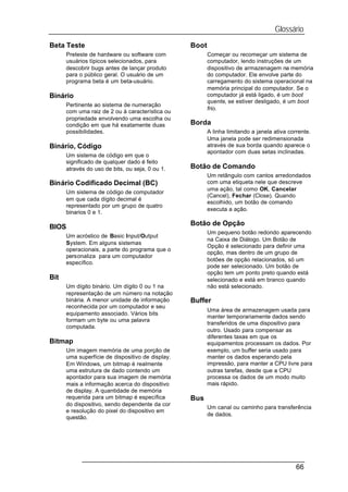 Glossário
Beta Teste                                        Boot
      Preteste de hardware ou software com               Começar ou recomeçar um sistema de
      usuários típicos selecionados, para                computador, lendo instruções de um
      descobrir bugs antes de lançar produto             dispositivo de armazenagem na memória
      para o público geral. O usuário de um              do computador. Ele envolve parte do
      programa beta é um beta-usuário.                   carregamento do sistema operacional na
                                                         memória principal do computador. Se o
Binário                                                  computador já está ligado, é um boot
                                                         quente, se estiver desligado, é um boot
      Pertinente ao sistema de numeração
                                                         frio.
      com uma raiz de 2 ou à característica ou
      propriedade envolvendo uma escolha ou
      condição em que há exatamente duas          Borda
      possibilidades.                                    A linha limitando a janela ativa corrente.
                                                         Uma janela pode ser redimensionada
Binário, Código                                          através de sua borda quando aparece o
                                                         apontador com duas setas inclinadas.
      Um sistema de código em que o
      significado de qualquer dado é feito
      através do uso de bits, ou seja, 0 ou 1.    Botão de Comando
                                                         Um retângulo com cantos arredondados
Binário Codificado Decimal (BC)                          com uma etiqueta nele que descreve
                                                         uma ação, tal como OK, Cancelar
      Um sistema de código de computador
                                                         (Cancel), Fechar (Close). Quando
      em que cada dígito decimal é
                                                         escolhido, um botão de comando
      representado por um grupo de quatro
                                                         executa a ação.
      binarios 0 e 1.

                                                  Botão de Opção
BIOS
                                                         Um pequeno botão redondo aparecendo
      Um acróstico de Basic Input/Output
                                                         na Caixa de Diálogo. Um Botão de
      System. Em alguns sistemas
                                                         Opção é selecionado para definir uma
      operacionais, a parte do programa que o
                                                         opção, mas dentro de um grupo de
      personaliza para um computador
                                                         botões de opção relacionados, só um
      específico.
                                                         pode ser selecionado. Um botão de
                                                         opção tem um ponto preto quando está
Bit                                                      selecionado e está em branco quando
      Um dígito binário. Um dígito 0 ou 1 na             não está selecionado.
      representação de um número na notação
      binária. A menor unidade de informação      Buffer
      reconhecida por um computador e seu
                                                         Uma área de armazenagem usada para
      equipamento associado. Vários bits
                                                         manter temporariamente dados sendo
      formam um byte ou uma palavra
                                                         transferidos de uma dispositivo para
      computada.
                                                         outro. Usado para compensar as
                                                         diferentes taxas em que os
Bitmap                                                   equipamentos processam os dados. Por
      Um imagem memória de uma porção de                 exemplo, um buffer seria usado para
      uma superfície de dispositivo de display.          manter os dados esperando pela
      Em Windows, um bitmap é realmente                  impressão, para manter a CPU livre para
      uma estrutura de dado contendo um                  outras tarefas, desde que a CPU
      apontador para sua imagem de memória               processa os dados de um modo muito
      mais a informação acerca do dispositivo            mais rápido.
      de display. A quantidade de memória
      requerida para um bitmap é específica       Bus
      do dispositivo, sendo dependente da cor
                                                         Um canal ou caminho para transferência
      e resolução do pixel do dispositivo em
                                                         de dados.
      questão.




                                                                                             66
 