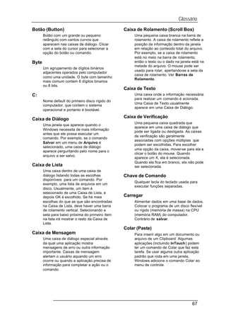 Glossário
Botão (Button)                                    Caixa de Rolamento (Scroll Box)
       Botão com um grande ou pequeno                  Uma pequena caixa branca na barra de
       retângulo com cantos curvos que                 rolamento. A caixa de rolamento reflete a
       aparecem nas caixas de diálogo. Clicar          posição da informação dentro da janela
       com a seta do cursor para selecionar a          em relação ao conteúdo total do arquivo.
       opção do botão ou comando.                      Por exemplo, se a caixa de rolamento
                                                       está no meio na barra de rolamento,
Byte                                                   então o texto ou o dado na janela está na
                                                       metade do arquivo. O mouse pode ser
       Um agrupamento de dígitos binários
                                                       usado para rolar, apertando-se a seta da
       adjacentes operados pelo computador
                                                       caixa de rolamento. Ver Barras de
       como uma unidade. O byte com tamanho
                                                       Rolamento.
       mais comum contem 8 dígitos binarios
       ou 8 bits.
                                                  Caixa de Texto
C:                                                     Uma caixa onde a informação necessária
                                                       para realizar um comando é acionada.
       Nome default do primeiro disco rígido do
                                                       Uma Caixa de Texto usualmente
       computador, que contem o sistema
                                                       aparece em uma Caixa de Diálogo.
       operacional e portanto é bootável.
                                                  Caixa de Verificação
Caixa de Diálogo
                                                       Uma pequena caixa quadrada que
       Uma janela que aparece quando o
                                                       aparece em uma caixa de diálogo que
       Windows necessita de mais informação
                                                       pode ser ligada ou desligada. As caixas
       antes que ele possa executar um
                                                       de verificação são geralmente
       comando. Por exemplo, se o comando
                                                       associadas com opções múltiplas que
       Salvar em um menu de Arquivo é
                                                       podem ser escolhidas. Para escolher
       selecionado, uma caixa de diálogo
                                                       uma opção da caixa, mover-se para ela e
       aparece perguntando pelo nome para o
                                                       clicar o botão do mouse. Quando
       arquivo a ser salvo.
                                                       aparece um X, ela é selecionada.
                                                       Quando ela fica em branco, ela não pode
Caixa de Lista                                         ser selecionada.
       Uma caixa dentro de uma caixa de
       diálogo listando todas as escolhas         Chave de Comando
       disponíveis para um comando. Por
                                                       Qualquer tecla do teclado usada para
       exemplo, uma lista de arquivos em um
                                                       executar funções separadas.
       disco. Usualmente, um item é
       selecionado de uma Caixa de Lista, e
       depois OK é escolhido. Se há mais          Carregar
       escolhas do que as que são encontradas          Alimentar dados em uma base de dados.
       na Caixa de Lista, deve haver uma barra         Colocar o programa de um disco flexível
       de rolamento vertical. Selecionando a           ou rígido (memória de massa) na CPU
       seta para baixo próxima do primeiro item        (memória RAM) do computador.
       na lista irá mostrar o resto da Caixa de        Contrário de salvar.
       Lista.
                                                  Colar (Paste)
Caixa de Mensagem                                      Para inserir algo em um documento ou
       Uma caixa de diálogo especial através           arquivo de um Clipboard. Algumas
       da qual uma aplicação mostra                    aplicações (incluindo InTouch) podem
       mensagens de erro ou outra informação           ter um comando de Colar que faz esta
       importante. Caixas de mensagem                  tarefa. Se usar alguma outra aplicação
       alertam o usuário aquando um erro               padrão que roda em uma janela,
       ocorre ou quando a aplicação precisa de         Windows adiciona o comando Colar ao
       informação para completar a ação ou o           menu de controle.
       comando.




                                                                                         67
 