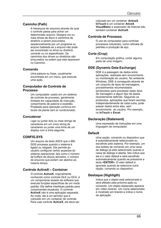Glossário
                                                    colocado em um container ActiveX.
Caminho (Path)                                      InTouch é um container AtiveX.
                                                    VisualBasic e explorador de Internet são
    A hierarquia de arquivos através da qual
                                                    também container ActiveX.
    o controle passa para achar um
    determinado arquivo. Designa um ou
    mais drives de disco e caminhos de          Controle de Processo
    diretório a serem procurados                    O uso do computador para controlar
    seqüencialmente por um programa ou              processos industriais, como refinaria de
    arquivo batelada se o arquivo não pode          petróleo e produção de aço.
    ser encontrado no drive ou diretório
    corrente ou no especificado. Os             Corte (Crop)
    caminhos dos drives ou diretórios são
                                                    Em computação gráfica, cortar alguma
    procurados na ordem que eles aparecem
                                                    parte de uma imagem.
    no Caminho.
                                                DDE (Dynamic Data Exchange)
Comando
                                                    DDE é a passagem de dados entre
    Uma palavra ou frase, usualmente
                                                    aplicações, realizada sem envolvimento
    encontrada em um menu, que executa
                                                    ou monitoração do usuário. No ambiente
    uma ação.
                                                    Windows, DDE é conseguido através de
                                                    um conjunto de tipos de mensagens,
Computador de Controle de                           procedimentos recomendados
Processo                                            (protocolos) para processar estes tipos
    Um computador usado em um sistema               de mensagem e algum tipo de dados
    de controle de processo, geralmente             recentemente definido. Seguindo os
    limitada em capacidade de instrução,            protocolos, aplicações que foram escritas
    comprimento de palavra e exatidão.              independentemente de cada outra, pode
    Projetado para operação contínua em             passar dados entre elas, sem
    locais da planta sem ar condicionado.           envolvimento do usuário. Por exemplo,
                                                    no InTouch e Excel.
Concatenar
                                                Declaração (Statement)
    Ligar ou juntar dois ou mais strings de
    caracteres em um único string de                Uma expressão de instruções em uma
    caracteres ou juntar uma linha de um            linguagem de computador.
    display com a linha seguinte.
                                                Default
CONFIG.SYS                                          Uma opção, comando ou dispositivo que
    Um arquivo de texto ASCII que o MS-             é automaticamente selecionado ou
    DOS processa quando o sistema é                 escolhido pelo sistema. Por exemplo, um
    ligado ou religado. Ele permite ao              dos botões de comando em uma caixa
    usuário configurar certos aspectos do           de diálogo já está selecionado quando a
    sistema operacional, tais como o número         caixa de dialogo é aberta. Isto indica que
    de buffers de discos alocados, o número         ele é o valor default e será escolhido
    de arquivos que podem ser abertos ao            automaticamente quando se pressiona a
    mesmo tempo.                                    tecla <ENTER>. O valor default é
                                                    ignorado quando se seleciona outra
Controle ActiveX – Container                        opção, comando ou dispositivo.

    O controle ActiveX, originalmente
                                                Destaque (Highligth)
    conhecido como controle OLE ou OCX, é
    um componente isolado de software que           Indica que o objeto está selecionado e
    executa funções específicas de um modo          será afetado pela próxima ação ou
    padrão. Ele define interfaces padrão para       comando. Um objeto destacado aparece
    componentes reusáveis. O controle               em vídeo reverso. Um ícone selecionado
    ActiveX não é uma aplicação separada.           é mostrado em brando e indica o nome
    Ao invés, ele é um servidor que é               da aplicação.
    colocado em um container de controle.
    Para usar controle ActiveX, ele deve ser




                                                                                       68
 