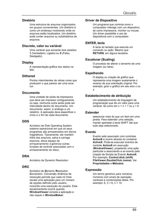 Glossário
Diretório                                         Driver de Dispositivo
      Uma estrutura de arquivos organizados           Um programa que controla como o
      em grupos convenientes. Um diretório é          computador interage com um dispositivo,
      como um endereço mostrando onde os              tal como impressora, monitor ou mouse.
      arquivos estão localizados. Um diretório        Um driver possibilita o uso de
      pode conter arquivos ou subdiretórios de        dispositivos com o computador.
      arquivos.
                                                  ENTER, tecla
Discreto, valor ou variável                           A tecla do teclado que executa um
      Uma variável que somente dois estados:          comando ou ação. Mesmo que
      1 (Verdadeiro, Ligado) ou 0 (Falso,             RETURN, em alguns teclados.
      Desligado).
                                                  Escalonar (Scaling)
Display                                               O processo de alterar o tamanho de uma
      A representação gráfica dos dados na            imagem (ou letra).
      tela.
                                                  Espelhando
Dithered                                              O display ou criação de gráfico que
      Pontos intermitentes de várias cores que        representa uma imagem exatamente o
      produzem o que parece ser uma nova              reverso de sua orientação original. Por
      cor.                                            exemplo, girar o gráfico em seu eixo x ou
                                                      y.
Documento
      Uma unidade de saída da impressora          Estabelecimento de atribuição
      que deve ser impresso contiguamente,            Um estabelecimento de linguagem de
      ou seja, nenhuma outra saída pode ser           programação que dá um valor para uma
      intercalada dentro do documento. Um             variável, tal como em x = x + 1 ou y = 6.
      documento, assim, é análogo a um
      relatório. A aplicação deve especificar o   Estender
      início e o fim de cada documento.
                                                      selecionar mais do que um item em uma
                                                      janela. Para estender uma seleção,
DOS                                                   manter apertada a tecla SHIFT até que
      Acróstico de Disk Operating System,             tudo seja selecionado.
      sistema operacional em que os seus
      programas são armazenados em discos         Evento
      magnéticos. Tipicamente, ele mantém
                                                      Evento está associado com controles
      trilha dos arquivos, salva e carrega
                                                      ActiveX e ocorre através do container
      arquivos, aloca espaço de
                                                      ActiveX. Pode-se executar eventos de
      armazenamento e gerencia outras
                                                      controle ActiveX em execução
      funções de controle associadas com o
                                                      (WindowViewer), projetando uma ação
      armazenamento do disco.
                                                      particular e associando-a ao evento pela
                                                      criação de Scripts de Evento ActiveX.
DRA                                                   Por exemplo, Control.click (shift).
      Acróstico de Dynamic Resolution                 FileViewer.DoubleClick (name). Ver
                                                      Propriedades e Métodos.
DRC
      Acróstico de Dynamic Resolution             Expressão
      Conversion. Conversão dinâmica de               Um termo genérico para números,
      resolução permite que cada nó View              números com sinais de operação,
      escale uma aplicação para um número             variáveis e combinações deles. Por
      de opções definido pelo usuário,                exemplo: 6, 3 + 6, n + 10.
      incluindo uma resolução do usuário. Este
      escalonamento ocorre quando
      WindowViewer compila a aplicação e
      não requer o WindowMaker.




                                                                                         69
 