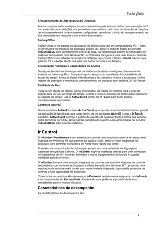 FactorySuite
Armazenamento de Alta Resolução Dinâmica

A nova máquina delta analógica de armazenamento pode estocar dados com resolução de 3
ms, essencial para medições dos processos mais rápidos, tais como de vibração. A máquina
de armazenamento é dinamicamente configurável, permitindo o início do armazenamento de
alta velocidade em resposta a um evento de processo.
FactoryOffice

FactoryOffice é um pacote de aplicações do cliente para uso em computadores PC. Todos
os envolvidos no processo de produção podem ver, plotar e analisar dados do Servidor
IndustrialSQL sem conhecimento prévio de SQL. As ferramentas podem ser dispostas em
qualquer computador com Windows NT ou Windows 95 ligado a uma rede local ou distante.
FactoryOffice inclui cliente de tendência plotando tags contra o tempo, cliente Vector para
gráficos XY e cliente QuickLook para ver dados correntes em tabelas.
Visualização Poderosa e Capacidades de Análise

Display de tendências de tempo real ou históricas de dados analógicos, discretos e de
eventos no mesmo gráfico. Compara tags no tempo com a poderosa funcionalidade de
escala do tempo. Anota os dados interessantes e faz cálculo e mostra a estatística. Define
regiões de operação e monitora o comportamento do processo com gráficos XY do Vector.
Facilidade de Uso

Pega-se um objeto de fábrica, como uma bomba, da malha de controle para a área do
gráfico para ver seu ao longo do tempo. Aponta e clica no controle de tempo para selecionar
as escalas de tempo. Usa a ActiveTrend dentro do InTouch para fazer gráfico
completamente automático.
Controles ActiveX

Novos controles ActiveX incluem ActiveTrend, que permite a funcionalidade total ou parcial
da aplicação de tendência para rodar dentro de um container ActiveX, como o InTouch.
Também, ActiveEvent permite o gatilho de eventos de qualquer fonte externa que suporta
script permitido por COM. Uma historia completa de eventos será armazenada no Servidor
IndustrialSQL para eventos externos.


InControl
O InControl Wonderware é um sistema de controle com arquitetura aberta em tempo real
baseada em Windows NT que permite se projetar, criar, testar e rodar programas de
aplicação para controlar o processo de modo mais rápido que antes.
Pode-se criar uma solução de automação própria em uma variedade de linguagens
baseadas em gráficos e textos. O InControl suporta interfaces diretas para uma variedade
de dispositivos de I/O, motores, sensores e outros equipamentos da fabrica e suporta
interfaces padrão e novas.
O InControl fornece uma solução integrada de controle que substitui sistemas de controle
proprietários com controle de arquitetura aberta baseado em Windows NT , provendo uma
arquitetura de controle mais barata com conectividade integrada, capacidade poderosa de
controle e fácil capacidade de expansão.
Como todos os produtos Wonderware, o InControl é perfeitamente integrada com InTouch
e os componentes do FactorySuite, fornecendo uma potência e produtividade sem
precedentes para o mundo industrial.

Características de desempenho
As características de desempenho são:




                                                                                   7
 