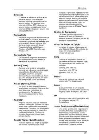Glossário
                                                       scritps ou expressões. Pode-se usar até
Extensão                                               16 argumentos por Função Rápida. Eles
                                                       são armazenados na aplicação em que
    O ponto e as três letras no final de um
                                                       eles são criados. As Funções Rápidas
    nome de arquivo. Uma extensão
                                                       podem ser definidas como assíncronas,
    identifica o tipo de informação que um
                                                       pois quando executadas, rodam no
    arquivo contem. Por exemplo, uma
                                                       segundo plano (background) do
    extensão .EXE ou .BAT indica que um
                                                       processo principal da WindowViewer
    arquivo contem uma aplicação. Uma
                                                       (runtime).
    extensão .DOC indica que o arquivo é do
    aplicação MS-Word.
                                                 Gráfico do Computador
FactorySuite                                           Um termo genérico significando a
                                                       aparência de fotos ou desenhos,
    Pacote de programa da Wonderware que
                                                       diferente de letras e números, na tela de
    inclui InTouch (e todos os programas
                                                       display ou na impressora.
    correlatos e utilidades), InControl e seus
    programas I/O Server, Industrial SQL
    Server e muitos outros I/O Server,           Grupo de Botões de Opção
    Producitivity Pack, NetDDE para                    Um grupo de opções relacionadas em
    Windows e NetDDE Extensões para                    uma Caixa de Diálogo. Só um botão de
    Windows NT.                                        opção em um grupo pode ser
                                                       selecionado por vez.
FactorySuite Plus
    Um pacote de programas melhorados            Hertz
    que inclui produtos como InTrack e                 Unidade de freqüência, símbolo Hz.
    InBatch da Wonderware.                             Equivalente a ciclos por segundo (cps).
                                                       Em comunicação, são comuns os
Fechar (Close)                                         múltiplos:
    Remover uma janela de aplicação e                  kilohertz, kHz, 1000 Hz
                                                                            6
    ícone da tela e liberar a memória usada            megahertz, MHz, 10 Hz
    pela aplicação. Para fechar uma                                       9
                                                       gigahertz, GHz, 10 Hz
    aplicação, escolher o comando
    Controlar/Fechar (Control/Close). Assim
                                                 Inativa
    que uma aplicação é fechada, ela deve
    ser roda para ser usada novamente.                 Uma janela ou ícone que não está
                                                       selecionado. Ver Selecionado.
Fila de Espera (Queue)
                                                 Inteiro
    Um grupo de itens esperando serem
    atuados pelo computador. O arranjo dos             Qualquer membro de um conjunto
    itens determina a prioridade de                    consistindo de número inteiro positivo ou
    processamento. Por exemplo:                        negativo e zero. Exemplos: -19, 0 e 84.
    documentos esperando na fila de
    impressão.                                   I/O
                                                       Abreviatura para Input/Output (lê-se aiô).
Formatar                                               Em português, se usa E/S:
    Preparar um disco para que ele possa               Entrada/Saída
    manter a informação. Formatar um disco
    apaga toda a informação armazenada           Janela Quadriculada (Tiled Window)
    previamente. Formato é um termo usado              Uma janela quadriculada é aquela com
    para uma interpretação de objeto. Em               tamanho, formato e localização na tela
    muitas aplicações de Windows, os                   determinada pelo Windows. Janela
    formatos disponíveis incluem texto,                quadriculada é o único estilo da janela
    bitmap, planilha.                                  que não pode ser superposta sobre outra
                                                       janela, pode ser colocada na área do
Função Rápida (QuickFunction)                          ícone e pode ter menus. Cada aplicação
    Funções rápidas são scripts que podem              normalmente cria justo uma janela
    ser escritos e chamados de outros                  quadriculada. Todas as janelas




                                                                                          70
 