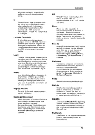 Glossário
    adicionais criadas por uma aplicação
    estão normalmente cascateadas ou           MB
    popup.
                                                    Uma abreviatura para megabyte. Um
                                                    milhão de bytes. 1000 kB.
k                                                   (Rigorosamente é 1024 x 1024 = 1 048
    Símbolo SI para 1000. O símbolo deve            576 bytes).
    ser escrito em minúsculo e nunca em
    letra maiúscula, pois K simboliza a        Menu
    unidade de temperatura kelvin. Por
                                                    Menus são listas agrupadas de
    exemplo: kΩ = 1000 ohms. Em
                                                    comandos disponíveis de Windows e
    informática 1 k = 1024. Por exemplo 1kB         aplicações. Os títulos dos menus
    = 1024 bytes.
                                                    aparecem na barra de menu no topo de
                                                    janela. Para escolher um comando,
Linha de Comando                                    mostra-se o menu e escolhe o comando
    O string de argumentos que segue                desejado.
    qualquer comando MS-DOS, incluindo o
    comando para iniciar um programa de        Método
    aplicação. Os argumentos na linha de            O método está associado com o controle
    comando são passados para a função
                                                    ActiveX. O método é similar à função
    MS-DOS ou programa no tempo da
                                                    script dizer que se pode chamar do
    partida.                                        container ActiveX. Por exemplo,
                                                    Browser.Navigate (URLPageName),
Log in                                              Engine.start (). Ver Propriedades e
    Começar uma seção em uma estação de             Eventos.
    display ou com uma fonte remota. Ato de
    identificação como autorizado para usar    Minimizar
    uma fonte. Geralmente, o sistema requer
                                                    Transformar uma janela em um ícone.
    um nome de identificação e senha                Para minimizar uma janela, escolher o
    (password) para verificar a autorização
                                                    comando Controlar/Minimizar
    para usar a fonte. Equivalente a log on.
                                                    (Control/Minimize) ou clicar na caixa
                                                    Minimize no canto direito superior da
Macro                                               janela. Ver Maximizar (Maximize) e
    Uma única declaração em linguagem de            Restaurar (Restore).
    programação simbólica que, quando
    transformada, resulta em uma série de      Modo
    declarações de linguagem de máquina.
                                                    Um método ou condição de operação.
    Uma série de comandos combinados em
    um único comando.                          Módulo
                                                    Uma função matemática que cede o
Mágico (Wizard)                                     resto de uma divisão. O número x
    Conjunto de ícones já preparados para           módulo n dá o inteiro que resta da
    uso em aplicações.                              divisão de x/n. Por exemplo, 200 módulo
                                                    47 é igual ao resto de 200/47 ou 12.
Maximizar (Maximize)
    Fazer uma janela ou ícone ocupar toda a    MS-DOS
    tela do monitor. Para maximizar uma             Abreviatura de MicroSoft Disk Operating
    janela, escolher o comando                      System, o sistema operacional padrão
    Controlar/Maximizar (Control/Maximize)          usado pelos computadores pessoais da
    ou clicar na caixa Maximizar no canto           IBM e compatíveis. Desenvolvido pela
    direito superior da janela. Ver também          Microsoft, Inc.
    Minimizar (Minimize) e Restaurar
    (Restore)                                  Multitarefa
                                                    A habilidade de um computador executar
                                                    duas ou mais funções (tarefas) ao
                                                    mesmo tempo.




                                                                                     71
 