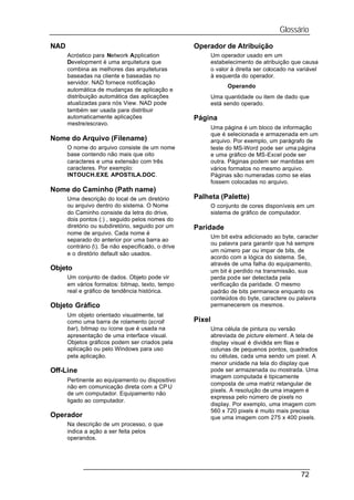 Glossário
NAD                                                 Operador de Atribuição
      Acróstico para Network Application                    Um operador usado em um
      Development é uma arquitetura que                     estabelecimento de atribuição que causa
      combina as melhores das arquiteturas                  o valor à direita ser colocado na variável
      baseadas na cliente e baseadas no                     à esquerda do operador.
      servidor. NAD fornece notificação
                                                                  Operando
      automática de mudanças de aplicação e
      distribuição automática das aplicações                Uma quantidade ou item de dado que
      atualizadas para nós View. NAD pode                   está sendo operado.
      também ser usada para distribuir
      automaticamente aplicações                    Página
      mestre/escravo.
                                                            Uma página é um bloco de informação
                                                            que é selecionada e armazenada em um
Nome do Arquivo (Filename)                                  arquivo. Por exemplo, um parágrafo de
      O nome do arquivo consiste de um nome                 teste do MS-Word pode ser uma página
      base contendo não mais que oito                       e uma gráfico de MS-Excel pode ser
      caracteres e uma extensão com três                    outra. Páginas podem ser mantidas em
      caracteres. Por exemplo:                              vários formatos no mesmo arquivo.
      INTOUCH.EXE, APOSTILA.DOC.                            Páginas são numeradas como se elas
                                                            fossem colocadas no arquivo.
Nome do Caminho (Path name)
      Uma descrição do local de um diretório        Palheta (Palette)
      ou arquivo dentro do sistema. O Nome                  O conjunto de cores disponíveis em um
      do Caminho consiste da letra do drive,                sistema de gráfico de computador.
      dois pontos (:) , seguido pelos nomes do
      diretório ou subdiretório, seguido por um     Paridade
      nome de arquivo. Cada nome é
                                                            Um bit extra adicionado ao byte, caracter
      separado do anterior por uma barra ao
                                                            ou palavra para garantir que há sempre
      contrário (). Se não especificado, o drive
                                                            um número par ou impar de bits, de
      e o diretório default são usados.
                                                            acordo com a lógica do sistema. Se,
                                                            através de uma falha do equipamento,
Objeto                                                      um bit é perdido na transmissão, sua
      Um conjunto de dados. Objeto pode vir                 perda pode ser detectada pela
      em vários formatos: bitmap, texto, tempo              verificação da paridade. O mesmo
      real e gráfico de tendência histórica.                padrão de bits permanece enquanto os
                                                            conteúdos do byte, caractere ou palavra
Objeto Gráfico                                              permanecerem os mesmos.
      Um objeto orientado visualmente, tal
      como uma barra de rolamento (scroll           Pixel
      bar), bitmap ou ícone que é usada na                  Uma célula de pintura ou versão
      apresentação de uma interface visual.                 abreviada de picture element. A tela de
      Objetos gráficos podem ser criados pela               display visual é dividida em filas e
      aplicação ou pelo Windows para uso                    colunas de pequenos pontos, quadrados
      pela aplicação.                                       ou células, cada uma sendo um pixel. A
                                                            menor unidade na tela do display que
Off-Line                                                    pode ser armazenada ou mostrada. Uma
                                                            imagem computada é tipicamente
      Pertinente ao equipamento ou dispositivo
                                                            composta de uma matriz retangular de
      não em comunicação direta com a CP U
                                                            pixels. A resolução de uma imagem é
      de um computador. Equipamento não
                                                            expressa pelo número de pixels no
      ligado ao computador.
                                                            display. Por exemplo, uma imagem com
                                                            560 x 720 pixels é muito mais precisa
Operador                                                    que uma imagem com 275 x 400 pixels.
      Na descrição de um processo, o que
      indica a ação a ser feita pelos
      operandos.




                                                                                               72
 