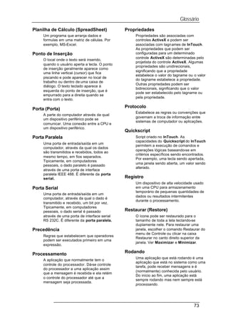Glossário
Planilha de Cálculo (SpreadSheet)               Propriedades
     Um programa que arranja dados e                Propriedades são associadas com
     formulas em uma matriz de células. Por         controles ActiveX e podem ser
     exemplo, MS-Excel.                             associadas com tagnames de InTouch.
                                                    As propriedades que podem ser
Ponto de Inserção                                   configuradas para um determinado
                                                    controle ActiveX são determinadas pelo
     O local onde o texto será inserido,
                                                    projetista do controle ActiveX. Algumas
     quando o usuário aperta a tecla. O ponto
                                                    propriedades são unidirecionais,
     de inserção geralmente aparece como
                                                    significando que a propriedade
     uma linha vertical (cursor) que fica
                                                    estabelece o valor do tagname ou o valor
     piscando e pode aparecer no local de
                                                    do tagname estabelece a propriedade.
     trabalho ou dentro de uma caixa de
                                                    Outras propriedades podem ser
     diálogo. O texto teclado aparece à
                                                    bidirecionais, significando que o valor
     esquerda do ponto de inserção, que é
                                                    pode ser estabelecido pelo tagname ou
     empurrado para a direita quando se
                                                    pela propriedade.
     entra com o texto.

                                                Protocolo
Porta (Porta)
                                                    Estabelece as regras ou convenções que
     A parte do computador através da qual
                                                    governam a troca de informação entre
     um dispositivo periférico pode se
                                                    sistemas de computador ou aplicações.
     comunicar. Uma conexão entre a CPU e
     um dispositivo periférico.
                                                Quickscript
Porta Paralela                                      Script criado no InTouch. As
                                                    capacidades do Quickscript do InTouch
     Uma porta de entrada/saída em um
                                                    permitem a execução de comandos e
     computador, através da qual os dados
                                                    operações lógicas baseando-se em
     são transmitidos e recebidos, todos ao
                                                    critérios específicos sendo encontrados.
     mesmo tempo, em fios separados.
                                                    Por exemplo, uma tecla sendo apertada,
     Tipicamente, em computadores
                                                    uma janela sendo aberta, um valor sendo
     pessoais, o dado paralelo é passado
                                                    alterado.
     através de uma porta de interface
     paralela IEEE 488. É diferente da porta
     serial.                                    Registro
                                                    Um dispositivo de alta velocidade usado
Porta Serial                                        em uma CPU para armazenamento
                                                    temporário de pequenas quantidades de
     Uma porta de entrada/saída em um
                                                    dados ou resultados intermitentes
     computador, através da qual o dado é
                                                    durante o processamento.
     transmitido e recebido, um bit por vez.
     Tipicamente, em computadores
     pessoais, o dado serial é passado          Restaurar (Restore)
     através de uma porta de interface serial       O ícone pode ser restaurado para o
     RS 232C. É diferente da porta paralela.        tamanho de toda a tela teclando-se
                                                    duplamente nele. Para restaurar uma
Precedência                                         janela, escolher o comando Restaurar do
                                                    menu de Controle ou clicar na caixa
     Regras que estabelecem que operadores
                                                    Restaurar no canto direito superior da
     podem ser executados primeiro em uma
                                                    janela. Ver Maximizar e Minimizar.
     expressão.
                                                Rodando
Processamento
                                                    Uma aplicação que está rodando é uma
     A aplicação que normalmente tem o
                                                    aplicação que está no sistema como uma
     controle do processador. Dá-se controle
                                                    tarefa, pode receber mensagens e é
     do processador a uma aplicação assim
                                                    (normalmente) conhecida pelo usuário.
     que a mensagem é recebida e ela retém
                                                    Do início ao fim, uma aplicação está
     o controle do processador até que a
                                                    sempre rodando mas nem sempre está
     mensagem seja processada.
                                                    processando.




                                                                                     73
 
