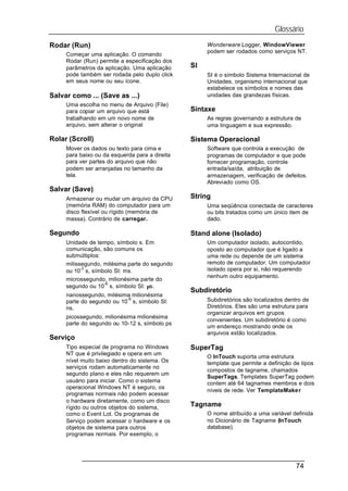 Glossário
Rodar (Run)                                          Wonderware Logger, WindowViewer
                                                     podem ser rodados como serviços NT.
     Começar uma aplicação. O comando
     Rodar (Run) permite a especificação dos
     parâmetros da aplicação. Uma aplicação     SI
     pode também ser rodada pelo duplo click         SI é o símbolo Sistema Internacional de
     em seus nome ou seu ícone.                      Unidades, organismo internacional que
                                                     estabelece os símbolos e nomes das
Salvar como ... (Save as ...)                        unidades das grandezas físicas.
     Uma escolha no menu de Arquivo (File)
     para copiar um arquivo que está            Sintaxe
     trabalhando em um novo nome de                  As regras governando a estrutura de
     arquivo, sem alterar o original                 uma linguagem e sua expressão.

Rolar (Scroll)                                  Sistema Operacional
     Mover os dados ou texto para cima e             Software que controla a execução de
     para baixo ou da esquerda para a direita        programas de computador e que pode
     para ver partes do arquivo que não              fornecer programação, controle
     podem ser arranjadas no tamanho da              entrada/saída, atribuição de
     tela.                                           armazenagem, verificação de defeitos.
                                                     Abreviado como OS.
Salvar (Save)
     Armazenar ou mudar um arquivo da CPU       String
     (memória RAM) do computador para um             Uma seqüência conectada de caracteres
     disco flexível ou rígido (memória de            ou bits tratados como um único item de
     massa). Contrário de carregar.                  dado.

Segundo                                         Stand alone (Isolado)
     Unidade de tempo, símbolo s. Em                 Um computador isolado, autocontido,
     comunicação, são comuns os                      oposto ao computador que é ligado a
     submúltiplos:                                   uma rede ou depende de um sistema
     milissegundo, milésima parte do segundo         remoto de computador. Um computador
           -3                                        isolado opera por si, não requerendo
     ou 10 s, símbolo SI: ms.
                                                     nenhum outro equipamento.
     microssegundo, milionésima parte do
                   -6
     segundo ou 10 s, símbolo SI: µs.
                                                Subdiretório
     nanossegundo, milésima milionésima
                           -9                        Subdiretórios são localizados dentro de
     parte do segundo ou 10 s, símbolo SI:
     ns.                                             Diretórios. Eles são uma estrutura para
                                                     organizar arquivos em grupos
     picossegundo, milionésima milionésima
                                                     convenientes. Um subdiretório é como
     parte do segundo ou 10-12 s, símbolo ps
                                                     um endereço mostrando onde os
                                                     arquivos estão localizados.
Serviço
     Tipo especial de programa no Windows       SuperTag
     NT que é privilegiado e opera em um
                                                     O InTouch suporta uma estrutura
     nível muito baixo dentro do sistema. Os         template que permite a definição de tipos
     serviços rodam automaticamente no
                                                     compostos de tagname, chamados
     segundo plano e eles não requerem um
                                                     SuperTags. Templates SuperTag podem
     usuário para iniciar. Como o sistema            contem até 64 tagnames membros e dois
     operacional Windows NT é seguro, os
                                                     níveis de rede. Ver TemplateMaker
     programas normais não podem acessar
     o hardware diretamente, como um disco
     rígido ou outros objetos do sistema,       Tagname
     como o Event Lot. Os programas de               O nome atribuído a uma variável definida
     Serviço podem acessar o hardware e os           no Dicionário de Tagname (InTouch
     objetos de sistema para outros                  database).
     programas normais. Por exemplo, o




                                                                                       74
 