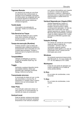 Glossário
Tagname Remoto                                                 com valores intermediários sem impactar
                                                               ou diminuir o número de tagnames
     Um tagname que reside em uma fonte
                                                               licenciados e melhorar o desempenho.
     de tag remota mas é referenciado na
                                                               Variáveis locais ou tagnames podem ser
     aplicação local do InTouch. Aplicações
                                                               intercambiáveis e usadas dentro do
     do cliente podem ser projetadas sem uso
                                                               mesmo script.
     de qualquer tagname no Dicionário de
     Tagnames local usando referências
     remotas de tagname.                        Variável Separada por Virgula (CSV)
                                                               Variável Separada por Virgula é o
Tarefa (task)                                                  formato usado pelo Clipboard para
                                                               transferir colunas de texto e dados
     Uma tarefa é uma aplicação de
                                                               numéricos entre aplicações. Um item de
     execução. Tarefa é um sinônimo de
                                                               dados CSV é como texto com cada
     processo.
                                                               variável separada por virgulas. Embora a
                                                               MS Excel seja provavelmente o principal
Tela Sensível ao Toque                                         criador de dados clipboard CSV, muitas
     Uma tela de display em que o usuário                      aplicações do MS-DOS suportam este
     pode entrar comandos através da                           formato.
     pressão de dedo ou outro objeto em
     áreas projetadas                           Votação (Polling)
                                                               Um método de controle de comunicação
Tempo de execução (Runtime)                                    usado por alguns sistemas de
     O tempo durante o qual os dados são                       computador - terminal, onde um
     preparados pela unidade de controle e o                   computador pergunta quantos
     processamento real é executado em uma                     dispositivos estão ligados a um meio de
     unidade lógico-aritmética. Também o                       transmissão comum, quando ele tem
     tempo em que um programa está sendo                       informação para enviar.
     executado.
                                                Windows
TemplateMaker                                                  Um ambiente operacional desenvolvida
     Utilidade do InTouch que permite a                        pela Microsoft, Inc. As suas versões são
     criação de templates SuperTag. Ver                        3.11, 95, 98, Millenium e NT e 2000.
     SuperTag.
                                                Workspace
Toggle                                                         A área de uma janela de aplicação que
     Pertinente a qualquer dispositivo tendo                   mostra a aplicação em si e todas as
     dois estados estáveis. Chave que                          outras janelas abertas.
     apertada Liga e apertada novamente
     Desliga. Sinônimo de flip-flop.            X, Eixo
                                                               Em um plano de coordenadas, o eixo
Transmissão síncrona                                           horizontal.
     A transmissão de dados em que os bits
     são transmitidos a uma taxa fixa. O        Y, Eixo
     transmissor e o receptor usam o mesmo
                                                               Em um plano de coordenadas, o eixo
     sinal de clock por sincronização. Ver
                                                               vertical.
     Assíncrono.

Valor Poke                                                     =


     Uma instrução usada para colocar um
     valor (poke) em um local específico na
     memória de massa do computador.

Variável Local
     Pode-se declarar variáveis locais dentro
     de um script para armazenar resultados
     temporários e criar cálculos complexos     =
                                                    Apostilas SupervisórioInTouch   Intouch Intr.doc   12 OUT 2000




                                                                                                                             75
 