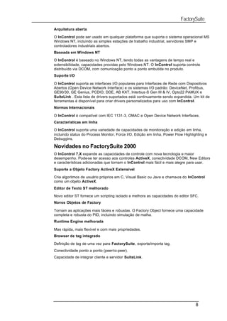 FactorySuite
Arquitetura aberta

O InControl pode ser usado em qualquer plataforma que suporta o sistema operacional MS
Windows NT, incluindo as simples estações de trabalho industrial, servidores SMP e
controladores industriais abertos.
Baseada em Windows NT

O InControl é baseado no Windows NT, tendo todas as vantagens de tempo real e
extensibilidade, capacidades providas pelo Windows NT. O InControl suporta controle
distribuído via DCOM, com comunicação ponto a ponto embutida no produto.
Suporte I/O

O InControl suporta as interfaces I/O populares para Interfaces de Rede com Dispositivos
Abertos (Open Device Network Interface) e os sistemas I/O padrão: DeviceNet, Profibus,
GE90/30, GE Genius, PCDIO, DDE, AB KXT, Interbus-S Gen III & IV, Opto22 PAMUX e
SuiteLink . Esta lista de drivers suportados está continuamente sendo expandida. Um kit de
ferramentas é disponível para criar drivers personalizados para uso com InControl.
Normas Internacionais

O InControl é compatível com IEC 1131-3, OMAC e Open Device Network Interfaces.
Características em linha

O InControl suporta uma variedade de capacidades de monitoração e edição em linha,
incluindo status do Process Monitor, Force I/O, Edição em linha, Power Flow Highlighting e
Debuggins.

Novidades no FactorySuite 2000
O InControl 7.X expande as capacidades de controle com nova tecnologia e maior
desempenho. Pode-se ter acesso aos controles ActiveX, conectividade DCOM, New Editors
e características adicionadas que tornam o InControl mais fácil e mais alegre para usar.
Suporte a Objeto Factory ActiveX Extensível

Cria algoritmos de usuário próprios em C, Visual Basic ou Java e chama-os do InControl
como um objeto ActiveX.
Editor de Texto ST melhorado

Novo editor ST fornece um scripting isolado e melhora as capacidades do editor SFC.
Novos Objetos de Factory

Tornam as aplicações mais fáceis e robustas. O Factory Object fornece uma capacidade
completa e robusta do PID, incluindo simulação de malha.
Runtime Engine melhorada

Mas rápida, mais flexível e com mais propriedades.
Browser de tag integrado

Definição de tag de uma vez para FactorySuite, exporta/importa tag.
Conectividade ponto a ponto (peer-to-peer).
Capacidade de integrar cliente e servidor SuiteLink.




                                                                                   8
 