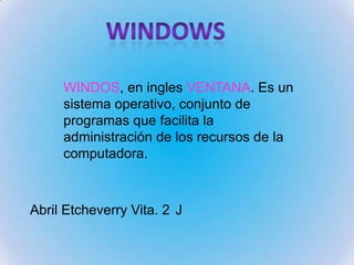 WINDOS, en ingles VENTANA. Es un
sistema operativo, conjunto de
programas que facilita la
administración de los recursos de la
computadora.
Abril Etcheverry Vita. 2 J
 