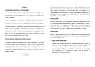 TÍTULOS.
FUNCIONES DE LOS TITULOS O ENCABEZADOS.
En el desarrollo de todo tema se debe mantener un esquema lógico, que
vaya ya sea de lo general a lo particular, o de lo sencillo a lo complejo, o del
pasado al presente.
Los títulos pretenden que el lector encuentre orden en el discurso e
identifique la temática que se trata en cada una de las secciones del trabajo.
Los títulos asignados a las diferentes partes guardan entre si una relación de
orden, según la importancia relativa de la sección que encabezan, los
capítulos son títulos de primer orden, los subcapítulos son de segundo orden,
se dice que un título es supra ordenado de los que de él se derivan; a su vez,
éstos son subordinados del que les dio origen.
SISTEMA DÉCIMAL DE SEÑALAMIENTO DE TÍTULOS.
En necesario utilizar un sistema de símbolos que, antecediendo a los títulos,
les permita cumplir mejor sus funciones. Existen, muchos códigos para la
jerarquización de los títulos, denominados sistemas de señalamiento. En los
trabajos de investigación deberá utilizarse el sistema decimal, que usa sólo
números arábigos.
Se recomienda de preferencia estructurar en cuatro capítulos, el primero
referido al planteamiento del problema de investigación, el segundo capítulo
sobre el marco de referencia, el tercer capítulo debe hacer referencia a la
metodología de la investigación y el cuarto capítulo a los resultados de la
investigación. En su redacción se debe tomar en cuenta las reglas
ortográficas y el sistema APA.
CONCLUSIONES.
Esta parte es el origen y el fin, el sentido de un trabajo de investigación. Todo
el contenido del capitulario tiene como función presentar datos o hechos,
información que, en analogía con un silogismo, sirva como premisas para
extraer de ellas las conclusiones. Las conclusiones se presentan
numerándolas y en función al problema de investigación y las hipótesis.
SUGERENCIAS.
En base a cada conclusión se plantea las sugerencias para instaurar medidas
que permitan solucionar, disminuir o evitar la progresión del problema,
según el alcance de la tesis.
3. PARTES COMPLEMENTARIAS.
Incluyen todas aquellas secciones con información que permite valorar la
cantidad y calidad de las fuentes de información, entender mejor lo que
se manifiesta en el capitulario y localizar información dentro del trabajo,
está compuesto por la bibliografía, anexos, hoja de guarda y
contraportada. Veamos en seguida.
6
9
 