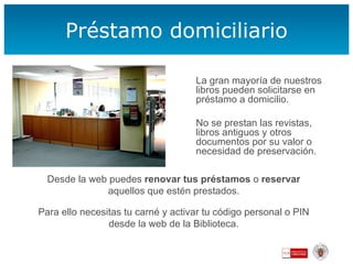 Préstamo domiciliario La gran mayoría de nuestros libros pueden solicitarse en préstamo a domicilio.  No se prestan las revistas, libros antiguos y otros documentos por su valor o necesidad de preservación. Desde la web puedes  renovar tus préstamos  o  reservar  aquellos que estén prestados. Para ello necesitas tu carné y activar tu código personal o PIN desde la web de la Biblioteca. 