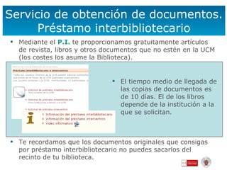 Servicio de obtención de documentos. Préstamo interbibliotecario El tiempo medio de llegada de las copias de documentos es de 10 días. El de los libros depende de la institución a la que se solicitan. Mediante el  P.I .   te proporcionamos gratuitamente artículos de revista, libros y otros documentos que no estén en la UCM (los costes los asume la Biblioteca). Te recordamos que los documentos originales que consigas por préstamo interbibliotecario no puedes sacarlos del recinto de tu biblioteca. 