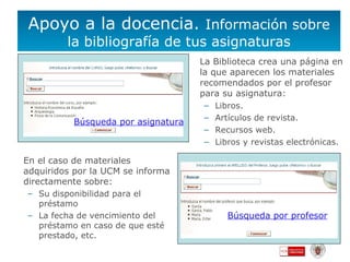 Apoyo a la docencia.  Información sobre la bibliografía de tus asignaturas La Biblioteca crea una página en la que aparecen los materiales recomendados por el profesor para su asignatura:  Libros. Artículos de revista. Recursos web. Libros y revistas electrónicas. En el caso de materiales adquiridos por la UCM se informa directamente sobre:  Su disponibilidad para el préstamo La fecha de vencimiento del préstamo en caso de que esté prestado, etc. Búsqueda por profesor Búsqueda por asignatura 