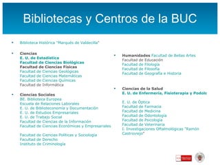 Bibliotecas y Centros de la BUC Biblioteca Histórica "Marqués de  Valdecilla "   Ciencias E. U. de Estadística   Facultad de Ciencias Biológicas Facultad de Ciencias Físicas   Facultad de Ciencias Geológicas   Facultad de Ciencias Matemáticas   Facultad de Ciencias Químicas Facultad de Informática   Ciencias Sociales   BE. Biblioteca Europea Escuela de Relaciones Laborales   E. U. de Biblioteconomía y Documentación  E. U. de Estudios Empresariales   E. U. de Trabajo Social   Facultad de Ciencias de la Información   Facultad de Ciencias Económicas y Empresariales   Facultad de Ciencias Políticas y Sociología   Facultad de Derecho   Instituto de Criminología   Humanidades   Facultad de Bellas Artes Facultad de Educación   Facultad de Filología Facultad de Filosofía Facultad de Geografía e Historia   Ciencias de la Salud E. U. de Enfermería, Fisioterapia y Podología   E. U. de Óptica Facultad de Farmacia Facultad de Medicina   Facultad de Odontología Facultad de Psicología   Facultad de Veterinaria I. Investigaciones Oftalmológicas "Ramón  Castroviejo "   
