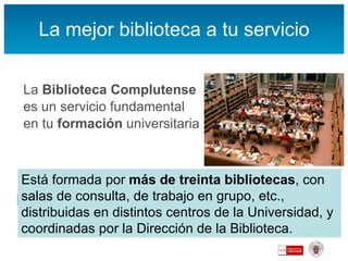 La mejor biblioteca a tu servicio La  Biblioteca Complutense es un servicio fundamental en tu  formación  universitaria Apoya el  aprendizaje ,   la  docencia  y la  investigación , los tres pilares básicos de la Universidad Está formada por  más de treinta bibliotecas , con salas de consulta, de trabajo en grupo, etc., distribuidas en distintos centros de la Universidad, y coordinadas por la Dirección de la Biblioteca. 