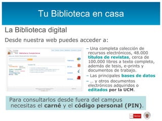 Tu Biblioteca en casa La Biblioteca digital Desde nuestra web puedes acceder a:  Una completa colección de recursos electrónicos, 48.000  títulos de revistas , cerca de 100.000 libros a texto completo, además de tesis, e-prints y documentos de trabajo. Las principales  bases de datos …  y otros documentos electrónicos adquiridos  o  editados  por la UCM . Para consultarlos desde fuera del campus necesitas el  carné  y el  código personal (PIN) . 